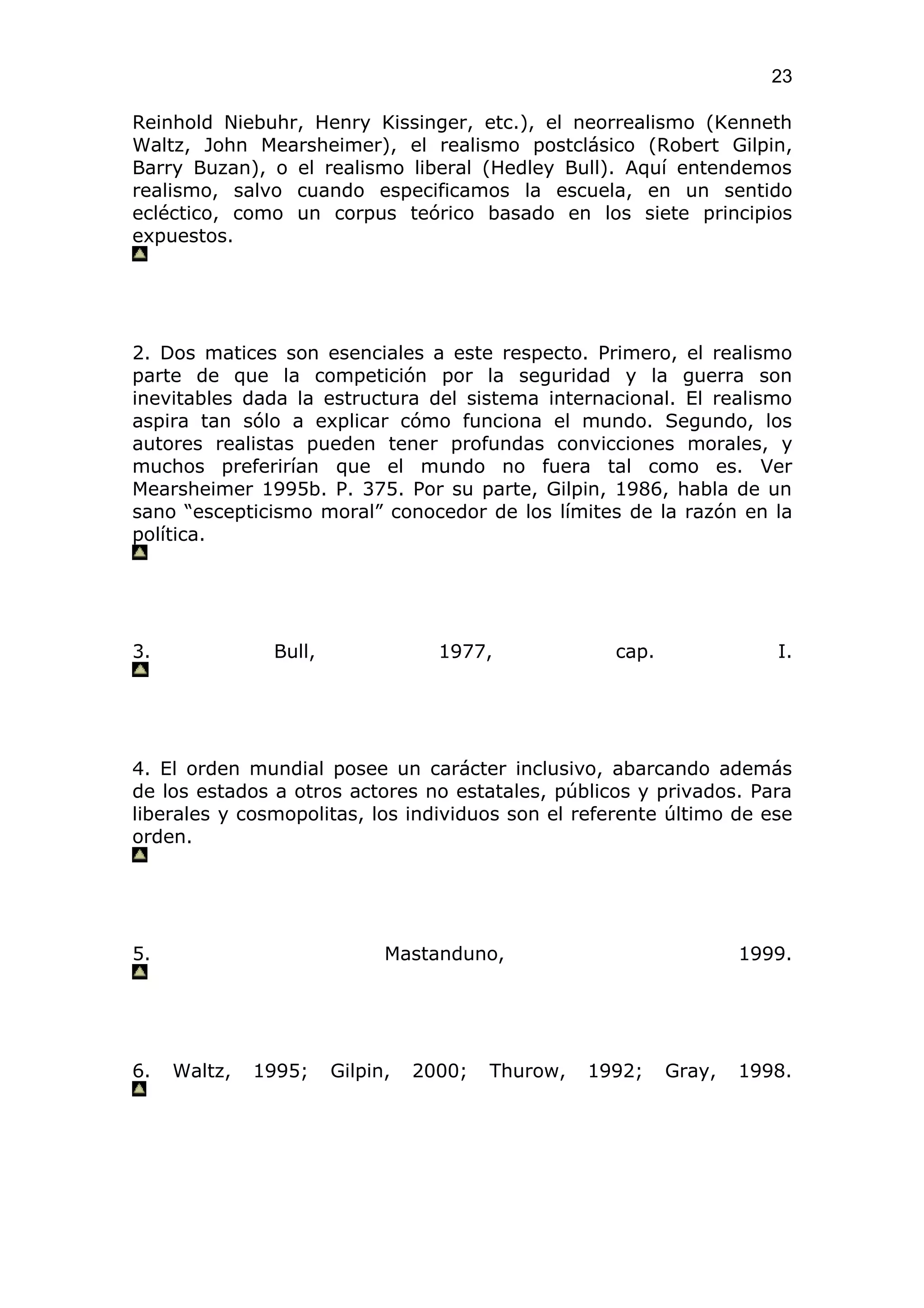 23

Reinhold Niebuhr, Henry Kissinger, etc.), el neorrealismo (Kenneth
Waltz, John Mearsheimer), el realismo postclásico (Robert Gilpin,
Barry Buzan), o el realismo liberal (Hedley Bull). Aquí entendemos
realismo, salvo cuando especificamos la escuela, en un sentido
ecléctico, como un corpus teórico basado en los siete principios
expuestos.




2. Dos matices son esenciales a este respecto. Primero, el realismo
parte de que la competición por la seguridad y la guerra son
inevitables dada la estructura del sistema internacional. El realismo
aspira tan sólo a explicar cómo funciona el mundo. Segundo, los
autores realistas pueden tener profundas convicciones morales, y
muchos preferirían que el mundo no fuera tal como es. Ver
Mearsheimer 1995b. P. 375. Por su parte, Gilpin, 1986, habla de un
sano “escepticismo moral” conocedor de los límites de la razón en la
política.




3.             Bull,               1977,             cap.              I.




4. El orden mundial posee un carácter inclusivo, abarcando además
de los estados a otros actores no estatales, públicos y privados. Para
liberales y cosmopolitas, los individuos son el referente último de ese
orden.




5.                           Mastanduno,                            1999.




6.   Waltz,   1995;    Gilpin,   2000;   Thurow,   1992;    Gray,   1998.
 