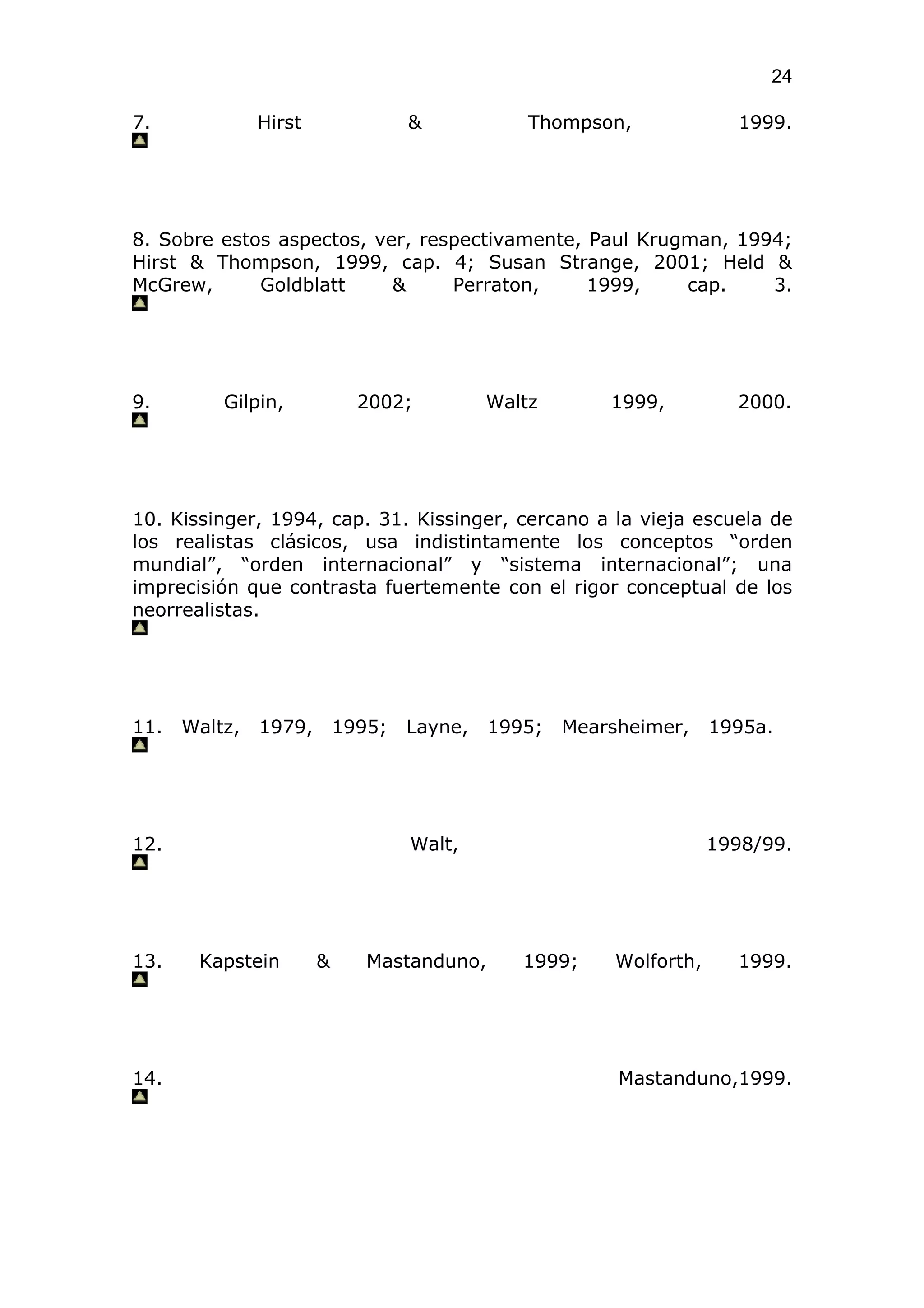 24

7.             Hirst               &            Thompson,              1999.




8. Sobre estos aspectos, ver, respectivamente, Paul Krugman, 1994;
Hirst & Thompson, 1999, cap. 4; Susan Strange, 2001; Held &
McGrew,      Goldblatt     &     Perraton,     1999,    cap.    3.




9.        Gilpin,            2002;          Waltz       1999,          2000.




10. Kissinger, 1994, cap. 31. Kissinger, cercano a la vieja escuela de
los realistas clásicos, usa indistintamente los conceptos “orden
mundial”, “orden internacional” y “sistema internacional”; una
imprecisión que contrasta fuertemente con el rigor conceptual de los
neorrealistas.




11.   Waltz,   1979,       1995;   Layne,   1995;   Mearsheimer,     1995a.




12.                                Walt,                             1998/99.




13.    Kapstein        &      Mastanduno,      1999;     Wolforth,     1999.




14.                                                      Mastanduno,1999.
 