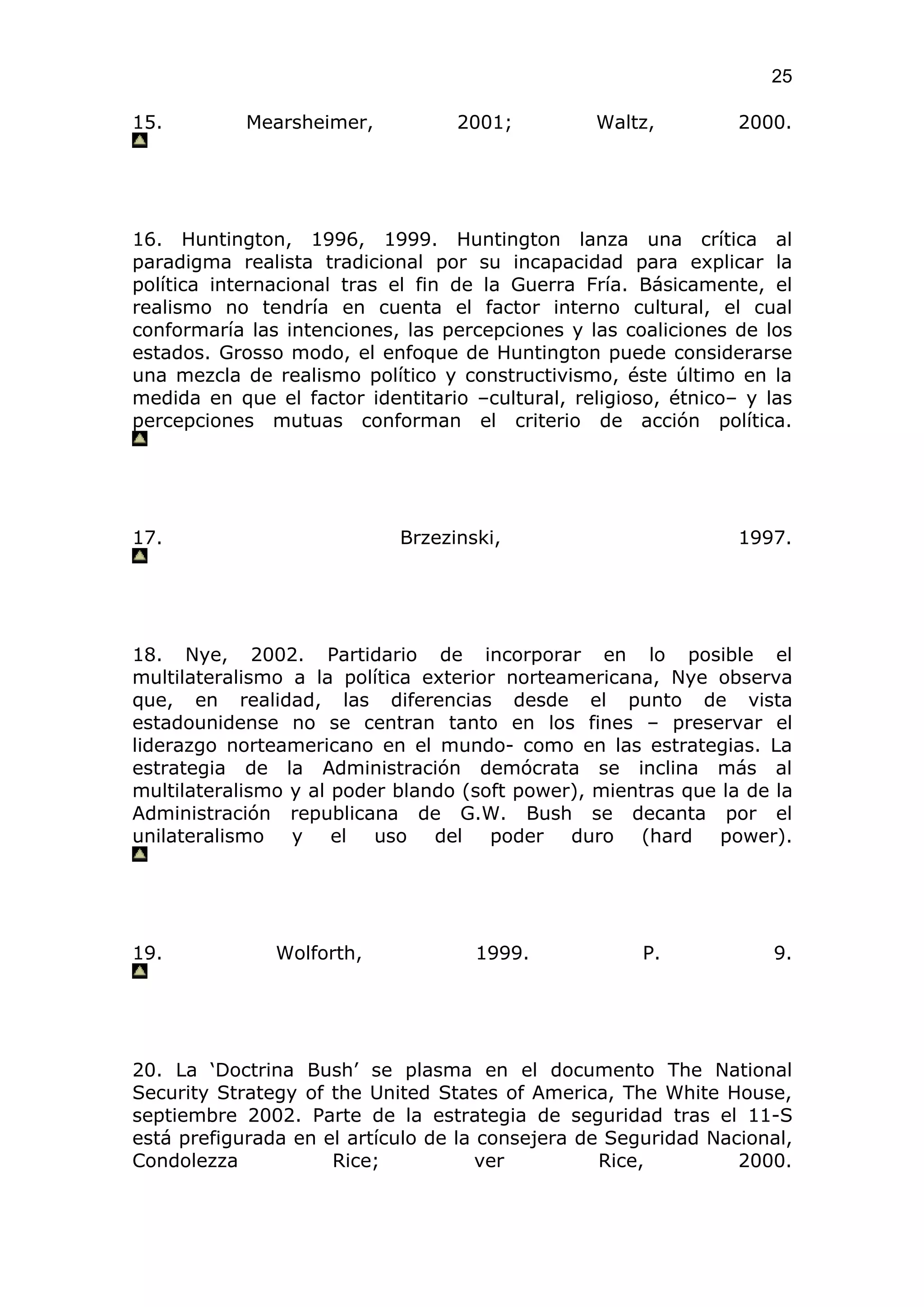 25

15.         Mearsheimer,          2001;          Waltz,          2000.




16. Huntington, 1996, 1999. Huntington lanza una crítica al
paradigma realista tradicional por su incapacidad para explicar la
política internacional tras el fin de la Guerra Fría. Básicamente, el
realismo no tendría en cuenta el factor interno cultural, el cual
conformaría las intenciones, las percepciones y las coaliciones de los
estados. Grosso modo, el enfoque de Huntington puede considerarse
una mezcla de realismo político y constructivismo, éste último en la
medida en que el factor identitario –cultural, religioso, étnico– y las
percepciones mutuas conforman el criterio de acción política.




17.                         Brzezinski,                          1997.




18. Nye, 2002. Partidario de incorporar en lo posible el
multilateralismo a la política exterior norteamericana, Nye observa
que, en realidad, las diferencias desde el punto de vista
estadounidense no se centran tanto en los fines – preservar el
liderazgo norteamericano en el mundo- como en las estrategias. La
estrategia de la Administración demócrata se inclina más al
multilateralismo y al poder blando (soft power), mientras que la de la
Administración republicana de G.W. Bush se decanta por el
unilateralismo y el uso del poder duro (hard power).




19.            Wolforth,            1999.             P.             9.




20. La ‘Doctrina Bush’ se plasma en el documento The National
Security Strategy of the United States of America, The White House,
septiembre 2002. Parte de la estrategia de seguridad tras el 11-S
está prefigurada en el artículo de la consejera de Seguridad Nacional,
Condolezza           Rice;            ver         Rice,         2000.
 