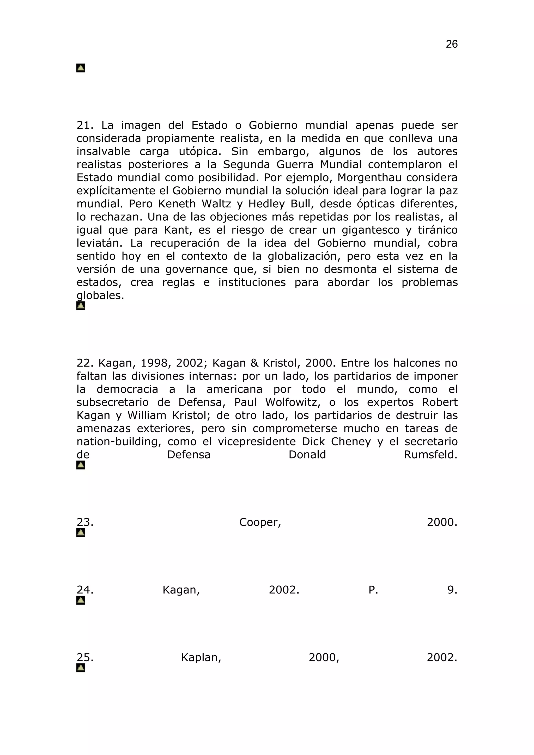 26




21. La imagen del Estado o Gobierno mundial apenas puede ser
considerada propiamente realista, en la medida en que conlleva una
insalvable carga utópica. Sin embargo, algunos de los autores
realistas posteriores a la Segunda Guerra Mundial contemplaron el
Estado mundial como posibilidad. Por ejemplo, Morgenthau considera
explícitamente el Gobierno mundial la solución ideal para lograr la paz
mundial. Pero Keneth Waltz y Hedley Bull, desde ópticas diferentes,
lo rechazan. Una de las objeciones más repetidas por los realistas, al
igual que para Kant, es el riesgo de crear un gigantesco y tiránico
leviatán. La recuperación de la idea del Gobierno mundial, cobra
sentido hoy en el contexto de la globalización, pero esta vez en la
versión de una governance que, si bien no desmonta el sistema de
estados, crea reglas e instituciones para abordar los problemas
globales.




22. Kagan, 1998, 2002; Kagan & Kristol, 2000. Entre los halcones no
faltan las divisiones internas: por un lado, los partidarios de imponer
la democracia a la americana por todo el mundo, como el
subsecretario de Defensa, Paul Wolfowitz, o los expertos Robert
Kagan y William Kristol; de otro lado, los partidarios de destruir las
amenazas exteriores, pero sin comprometerse mucho en tareas de
nation-building, como el vicepresidente Dick Cheney y el secretario
de                Defensa               Donald                Rumsfeld.




23.                           Cooper,                            2000.




24.            Kagan,              2002.              P.            9.




25.                Kaplan,                 2000,                 2002.
 