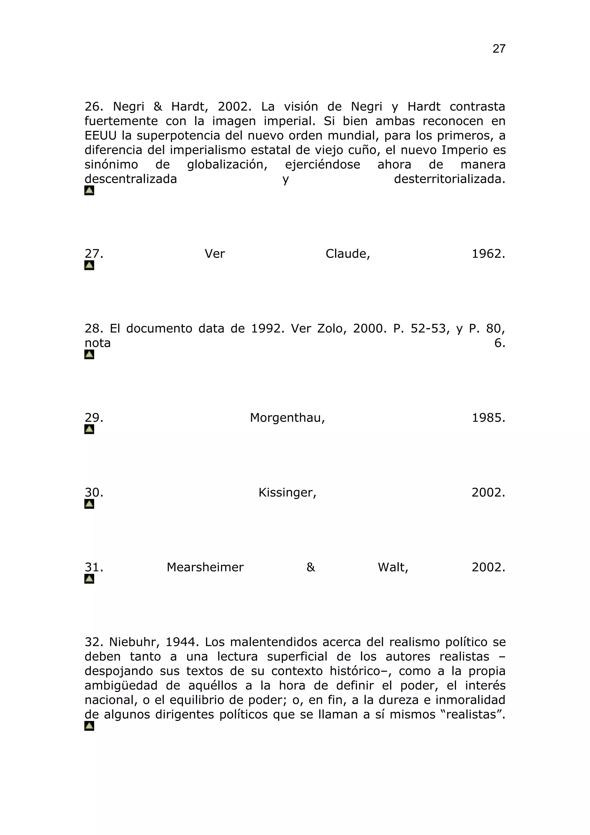 27



26. Negri & Hardt, 2002. La visión de Negri y Hardt contrasta
fuertemente con la imagen imperial. Si bien ambas reconocen en
EEUU la superpotencia del nuevo orden mundial, para los primeros, a
diferencia del imperialismo estatal de viejo cuño, el nuevo Imperio es
sinónimo de globalización, ejerciéndose ahora de manera
descentralizada                  y                  desterritorializada.




27.                 Ver                   Claude,                 1962.




28. El documento data de 1992. Ver Zolo, 2000. P. 52-53, y P. 80,
nota                                                           6.




29.                         Morgenthau,                           1985.




30.                          Kissinger,                           2002.




31.           Mearsheimer            &              Walt,         2002.




32. Niebuhr, 1944. Los malentendidos acerca del realismo político se
deben tanto a una lectura superficial de los autores realistas –
despojando sus textos de su contexto histórico–, como a la propia
ambigüedad de aquéllos a la hora de definir el poder, el interés
nacional, o el equilibrio de poder; o, en fin, a la dureza e inmoralidad
de algunos dirigentes políticos que se llaman a sí mismos “realistas”.
 