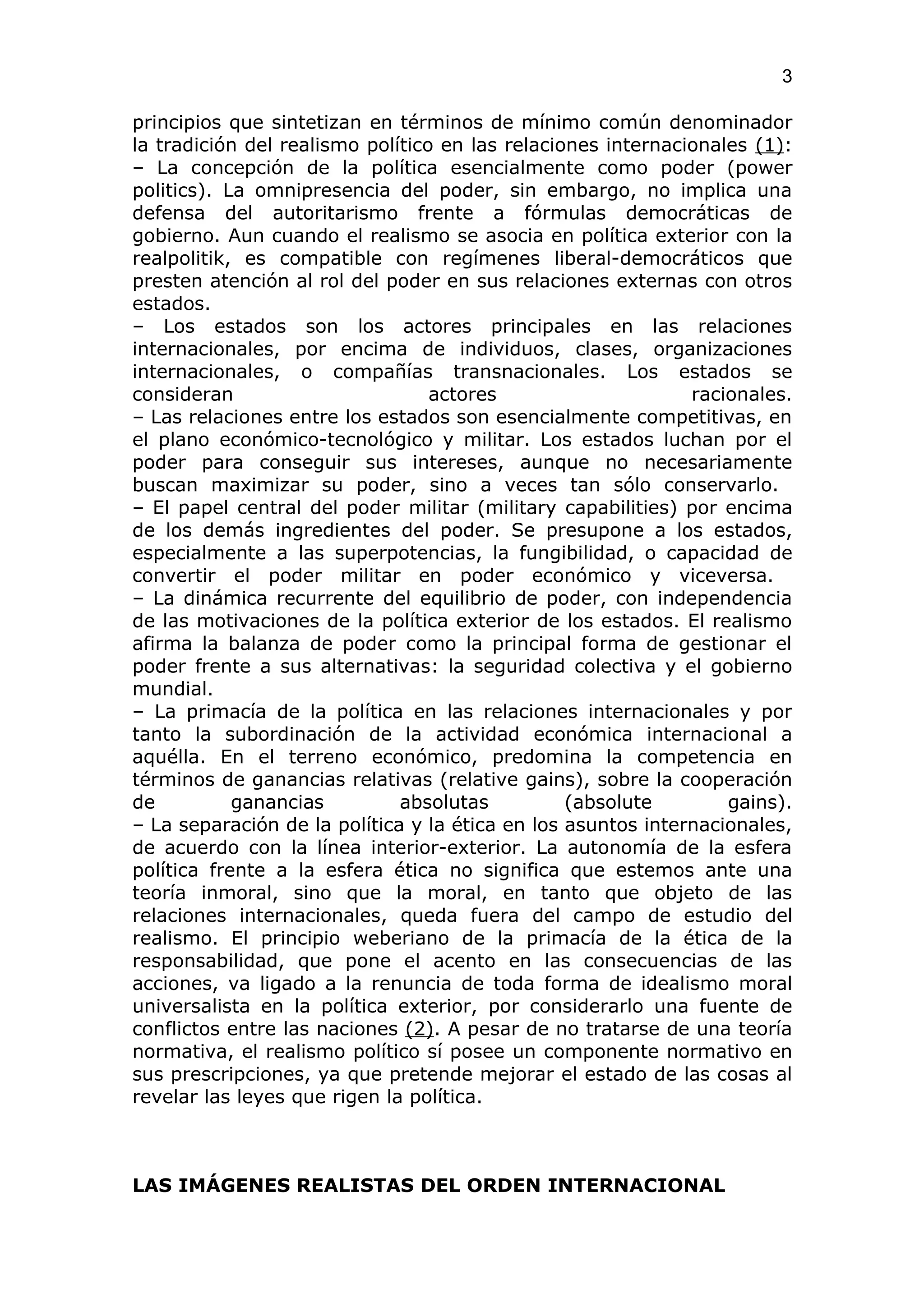 3

principios que sintetizan en términos de mínimo común denominador
la tradición del realismo político en las relaciones internacionales (1):
– La concepción de la política esencialmente como poder (power
politics). La omnipresencia del poder, sin embargo, no implica una
defensa del autoritarismo frente a fórmulas democráticas de
gobierno. Aun cuando el realismo se asocia en política exterior con la
realpolitik, es compatible con regímenes liberal-democráticos que
presten atención al rol del poder en sus relaciones externas con otros
estados.
– Los estados son los actores principales en las relaciones
internacionales, por encima de individuos, clases, organizaciones
internacionales, o compañías transnacionales. Los estados se
consideran                        actores                     racionales.
– Las relaciones entre los estados son esencialmente competitivas, en
el plano económico-tecnológico y militar. Los estados luchan por el
poder para conseguir sus intereses, aunque no necesariamente
buscan maximizar su poder, sino a veces tan sólo conservarlo.
– El papel central del poder militar (military capabilities) por encima
de los demás ingredientes del poder. Se presupone a los estados,
especialmente a las superpotencias, la fungibilidad, o capacidad de
convertir el poder militar en poder económico y viceversa.
– La dinámica recurrente del equilibrio de poder, con independencia
de las motivaciones de la política exterior de los estados. El realismo
afirma la balanza de poder como la principal forma de gestionar el
poder frente a sus alternativas: la seguridad colectiva y el gobierno
mundial.
– La primacía de la política en las relaciones internacionales y por
tanto la subordinación de la actividad económica internacional a
aquélla. En el terreno económico, predomina la competencia en
términos de ganancias relativas (relative gains), sobre la cooperación
de          ganancias         absolutas          (absolute        gains).
– La separación de la política y la ética en los asuntos internacionales,
de acuerdo con la línea interior-exterior. La autonomía de la esfera
política frente a la esfera ética no significa que estemos ante una
teoría inmoral, sino que la moral, en tanto que objeto de las
relaciones internacionales, queda fuera del campo de estudio del
realismo. El principio weberiano de la primacía de la ética de la
responsabilidad, que pone el acento en las consecuencias de las
acciones, va ligado a la renuncia de toda forma de idealismo moral
universalista en la política exterior, por considerarlo una fuente de
conflictos entre las naciones (2). A pesar de no tratarse de una teoría
normativa, el realismo político sí posee un componente normativo en
sus prescripciones, ya que pretende mejorar el estado de las cosas al
revelar las leyes que rigen la política.



LAS IMÁGENES REALISTAS DEL ORDEN INTERNACIONAL
 