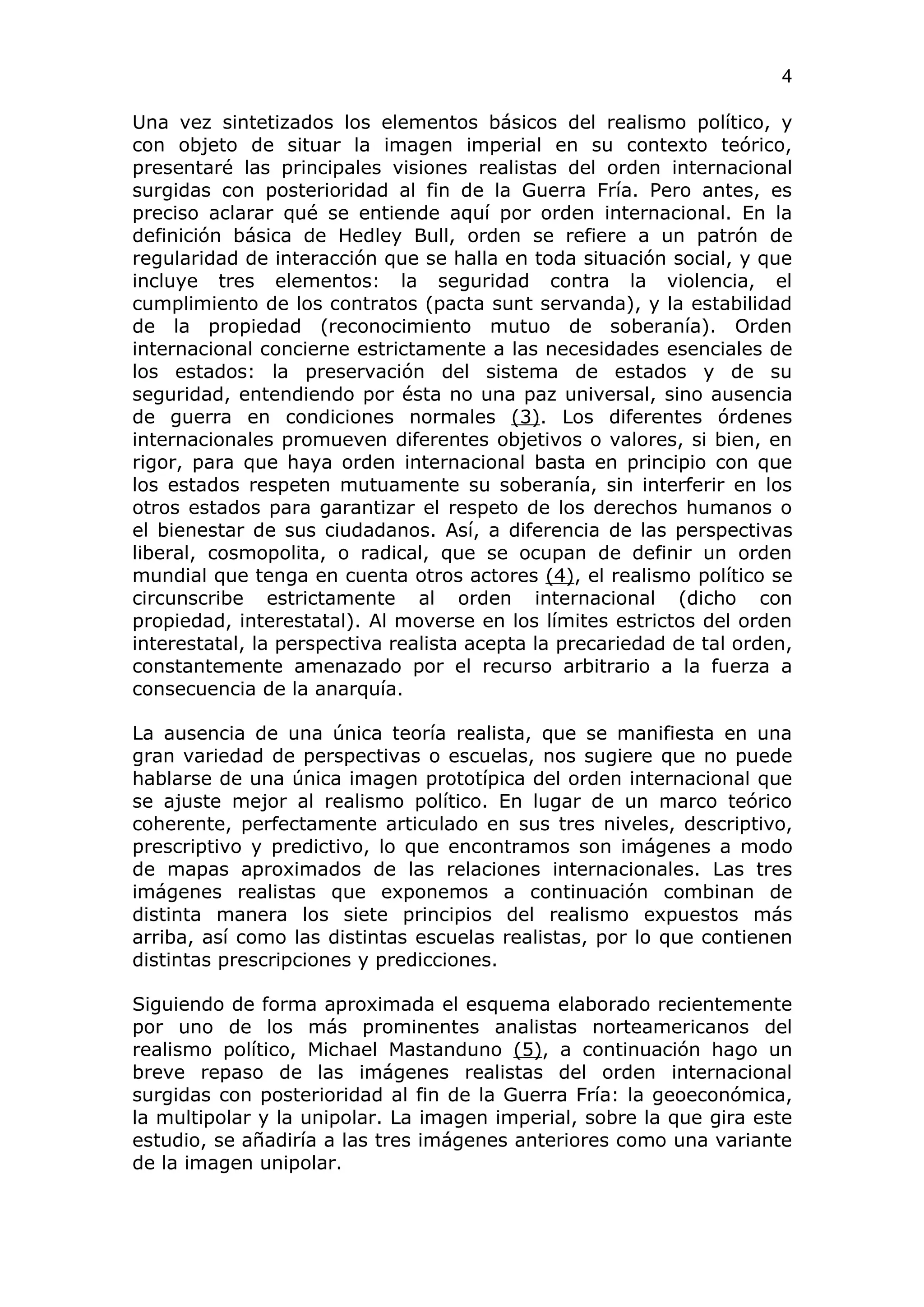 4

Una vez sintetizados los elementos básicos del realismo político, y
con objeto de situar la imagen imperial en su contexto teórico,
presentaré las principales visiones realistas del orden internacional
surgidas con posterioridad al fin de la Guerra Fría. Pero antes, es
preciso aclarar qué se entiende aquí por orden internacional. En la
definición básica de Hedley Bull, orden se refiere a un patrón de
regularidad de interacción que se halla en toda situación social, y que
incluye tres elementos: la seguridad contra la violencia, el
cumplimiento de los contratos (pacta sunt servanda), y la estabilidad
de la propiedad (reconocimiento mutuo de soberanía). Orden
internacional concierne estrictamente a las necesidades esenciales de
los estados: la preservación del sistema de estados y de su
seguridad, entendiendo por ésta no una paz universal, sino ausencia
de guerra en condiciones normales (3). Los diferentes órdenes
internacionales promueven diferentes objetivos o valores, si bien, en
rigor, para que haya orden internacional basta en principio con que
los estados respeten mutuamente su soberanía, sin interferir en los
otros estados para garantizar el respeto de los derechos humanos o
el bienestar de sus ciudadanos. Así, a diferencia de las perspectivas
liberal, cosmopolita, o radical, que se ocupan de definir un orden
mundial que tenga en cuenta otros actores (4), el realismo político se
circunscribe estrictamente al orden internacional (dicho con
propiedad, interestatal). Al moverse en los límites estrictos del orden
interestatal, la perspectiva realista acepta la precariedad de tal orden,
constantemente amenazado por el recurso arbitrario a la fuerza a
consecuencia de la anarquía.

La ausencia de una única teoría realista, que se manifiesta en una
gran variedad de perspectivas o escuelas, nos sugiere que no puede
hablarse de una única imagen prototípica del orden internacional que
se ajuste mejor al realismo político. En lugar de un marco teórico
coherente, perfectamente articulado en sus tres niveles, descriptivo,
prescriptivo y predictivo, lo que encontramos son imágenes a modo
de mapas aproximados de las relaciones internacionales. Las tres
imágenes realistas que exponemos a continuación combinan de
distinta manera los siete principios del realismo expuestos más
arriba, así como las distintas escuelas realistas, por lo que contienen
distintas prescripciones y predicciones.

Siguiendo de forma aproximada el esquema elaborado recientemente
por uno de los más prominentes analistas norteamericanos del
realismo político, Michael Mastanduno (5), a continuación hago un
breve repaso de las imágenes realistas del orden internacional
surgidas con posterioridad al fin de la Guerra Fría: la geoeconómica,
la multipolar y la unipolar. La imagen imperial, sobre la que gira este
estudio, se añadiría a las tres imágenes anteriores como una variante
de la imagen unipolar.
 