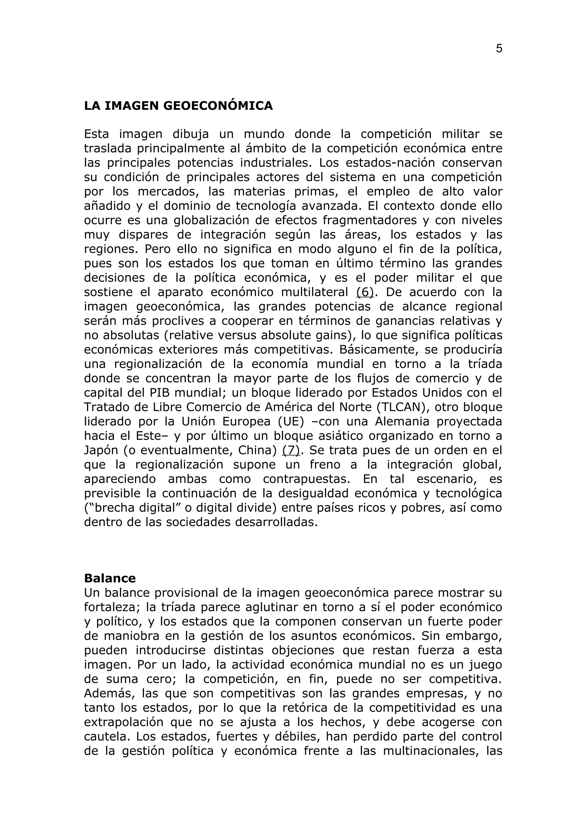 5



LA IMAGEN GEOECONÓMICA

Esta imagen dibuja un mundo donde la competición militar se
traslada principalmente al ámbito de la competición económica entre
las principales potencias industriales. Los estados-nación conservan
su condición de principales actores del sistema en una competición
por los mercados, las materias primas, el empleo de alto valor
añadido y el dominio de tecnología avanzada. El contexto donde ello
ocurre es una globalización de efectos fragmentadores y con niveles
muy dispares de integración según las áreas, los estados y las
regiones. Pero ello no significa en modo alguno el fin de la política,
pues son los estados los que toman en último término las grandes
decisiones de la política económica, y es el poder militar el que
sostiene el aparato económico multilateral (6). De acuerdo con la
imagen geoeconómica, las grandes potencias de alcance regional
serán más proclives a cooperar en términos de ganancias relativas y
no absolutas (relative versus absolute gains), lo que significa políticas
económicas exteriores más competitivas. Básicamente, se produciría
una regionalización de la economía mundial en torno a la tríada
donde se concentran la mayor parte de los flujos de comercio y de
capital del PIB mundial; un bloque liderado por Estados Unidos con el
Tratado de Libre Comercio de América del Norte (TLCAN), otro bloque
liderado por la Unión Europea (UE) –con una Alemania proyectada
hacia el Este– y por último un bloque asiático organizado en torno a
Japón (o eventualmente, China) (7). Se trata pues de un orden en el
que la regionalización supone un freno a la integración global,
apareciendo ambas como contrapuestas. En tal escenario, es
previsible la continuación de la desigualdad económica y tecnológica
(“brecha digital” o digital divide) entre países ricos y pobres, así como
dentro de las sociedades desarrolladas.



Balance
Un balance provisional de la imagen geoeconómica parece mostrar su
fortaleza; la tríada parece aglutinar en torno a sí el poder económico
y político, y los estados que la componen conservan un fuerte poder
de maniobra en la gestión de los asuntos económicos. Sin embargo,
pueden introducirse distintas objeciones que restan fuerza a esta
imagen. Por un lado, la actividad económica mundial no es un juego
de suma cero; la competición, en fin, puede no ser competitiva.
Además, las que son competitivas son las grandes empresas, y no
tanto los estados, por lo que la retórica de la competitividad es una
extrapolación que no se ajusta a los hechos, y debe acogerse con
cautela. Los estados, fuertes y débiles, han perdido parte del control
de la gestión política y económica frente a las multinacionales, las
 