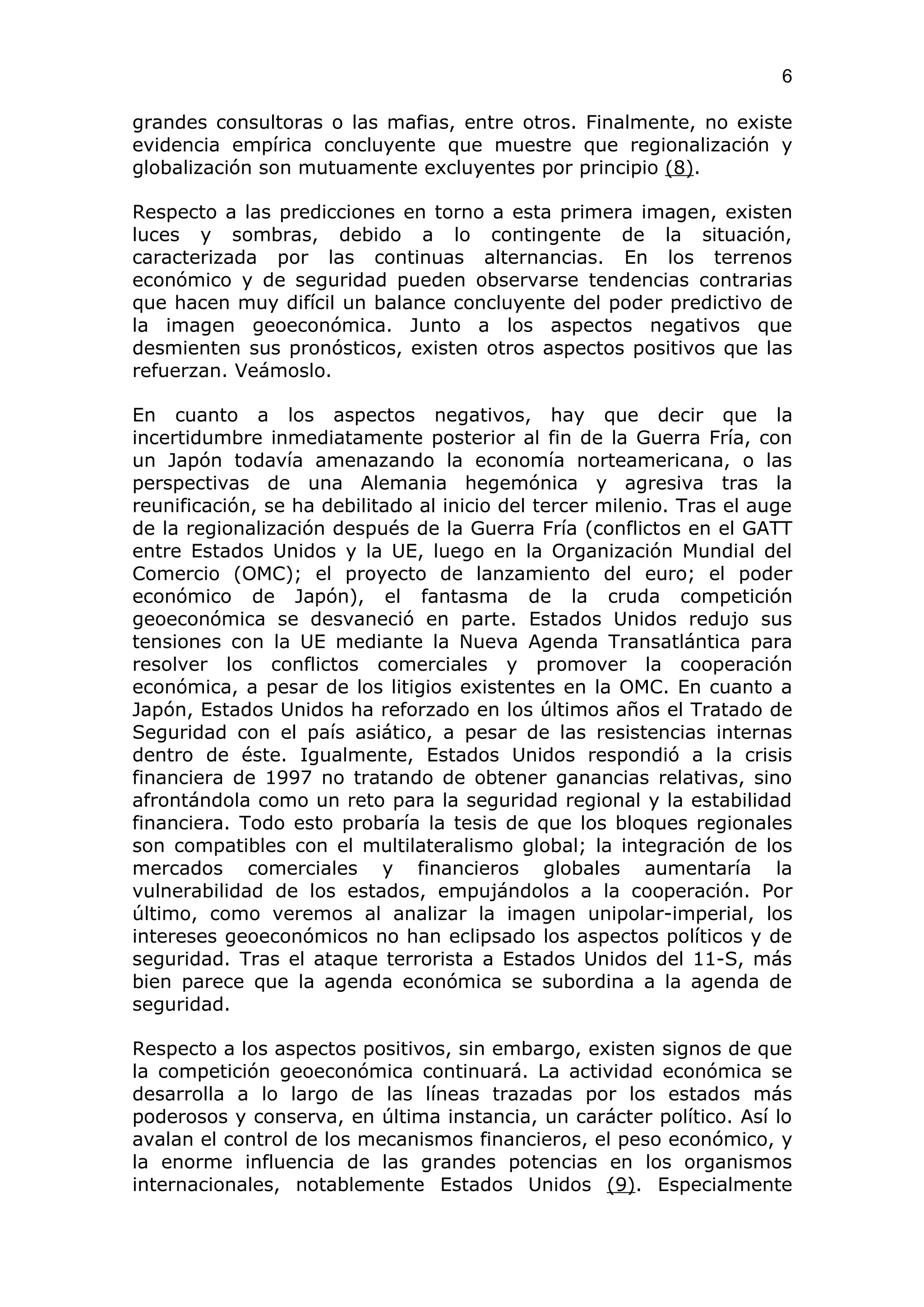 6

grandes consultoras o las mafias, entre otros. Finalmente, no existe
evidencia empírica concluyente que muestre que regionalización y
globalización son mutuamente excluyentes por principio (8).

Respecto a las predicciones en torno a esta primera imagen, existen
luces y sombras, debido a lo contingente de la situación,
caracterizada por las continuas alternancias. En los terrenos
económico y de seguridad pueden observarse tendencias contrarias
que hacen muy difícil un balance concluyente del poder predictivo de
la imagen geoeconómica. Junto a los aspectos negativos que
desmienten sus pronósticos, existen otros aspectos positivos que las
refuerzan. Veámoslo.

En cuanto a los aspectos negativos, hay que decir que la
incertidumbre inmediatamente posterior al fin de la Guerra Fría, con
un Japón todavía amenazando la economía norteamericana, o las
perspectivas de una Alemania hegemónica y agresiva tras la
reunificación, se ha debilitado al inicio del tercer milenio. Tras el auge
de la regionalización después de la Guerra Fría (conflictos en el GATT
entre Estados Unidos y la UE, luego en la Organización Mundial del
Comercio (OMC); el proyecto de lanzamiento del euro; el poder
económico de Japón), el fantasma de la cruda competición
geoeconómica se desvaneció en parte. Estados Unidos redujo sus
tensiones con la UE mediante la Nueva Agenda Transatlántica para
resolver los conflictos comerciales y promover la cooperación
económica, a pesar de los litigios existentes en la OMC. En cuanto a
Japón, Estados Unidos ha reforzado en los últimos años el Tratado de
Seguridad con el país asiático, a pesar de las resistencias internas
dentro de éste. Igualmente, Estados Unidos respondió a la crisis
financiera de 1997 no tratando de obtener ganancias relativas, sino
afrontándola como un reto para la seguridad regional y la estabilidad
financiera. Todo esto probaría la tesis de que los bloques regionales
son compatibles con el multilateralismo global; la integración de los
mercados comerciales y financieros globales aumentaría la
vulnerabilidad de los estados, empujándolos a la cooperación. Por
último, como veremos al analizar la imagen unipolar-imperial, los
intereses geoeconómicos no han eclipsado los aspectos políticos y de
seguridad. Tras el ataque terrorista a Estados Unidos del 11-S, más
bien parece que la agenda económica se subordina a la agenda de
seguridad.

Respecto a los aspectos positivos, sin embargo, existen signos de que
la competición geoeconómica continuará. La actividad económica se
desarrolla a lo largo de las líneas trazadas por los estados más
poderosos y conserva, en última instancia, un carácter político. Así lo
avalan el control de los mecanismos financieros, el peso económico, y
la enorme influencia de las grandes potencias en los organismos
internacionales, notablemente Estados Unidos (9). Especialmente
 
