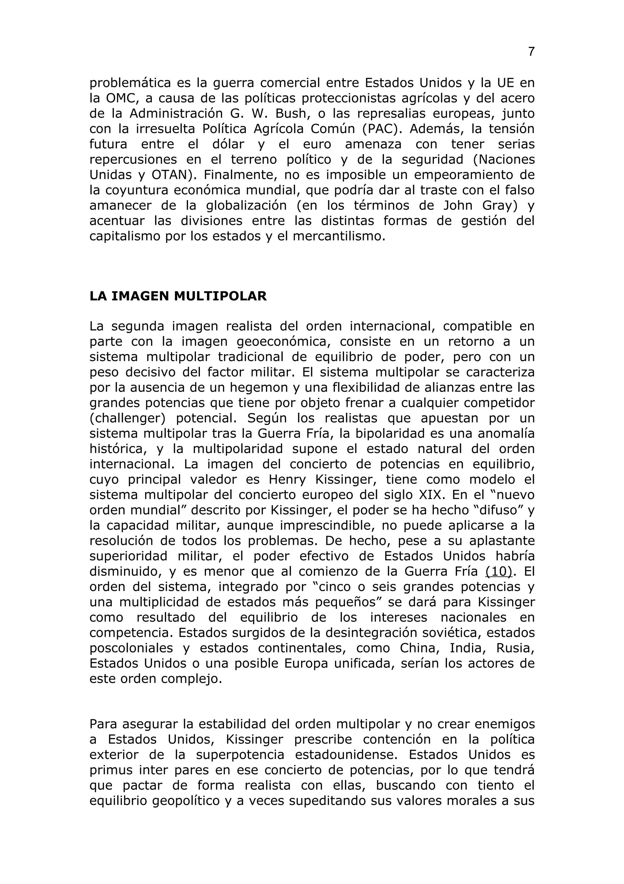 7

problemática es la guerra comercial entre Estados Unidos y la UE en
la OMC, a causa de las políticas proteccionistas agrícolas y del acero
de la Administración G. W. Bush, o las represalias europeas, junto
con la irresuelta Política Agrícola Común (PAC). Además, la tensión
futura entre el dólar y el euro amenaza con tener serias
repercusiones en el terreno político y de la seguridad (Naciones
Unidas y OTAN). Finalmente, no es imposible un empeoramiento de
la coyuntura económica mundial, que podría dar al traste con el falso
amanecer de la globalización (en los términos de John Gray) y
acentuar las divisiones entre las distintas formas de gestión del
capitalismo por los estados y el mercantilismo.



LA IMAGEN MULTIPOLAR

La segunda imagen realista del orden internacional, compatible en
parte con la imagen geoeconómica, consiste en un retorno a un
sistema multipolar tradicional de equilibrio de poder, pero con un
peso decisivo del factor militar. El sistema multipolar se caracteriza
por la ausencia de un hegemon y una flexibilidad de alianzas entre las
grandes potencias que tiene por objeto frenar a cualquier competidor
(challenger) potencial. Según los realistas que apuestan por un
sistema multipolar tras la Guerra Fría, la bipolaridad es una anomalía
histórica, y la multipolaridad supone el estado natural del orden
internacional. La imagen del concierto de potencias en equilibrio,
cuyo principal valedor es Henry Kissinger, tiene como modelo el
sistema multipolar del concierto europeo del siglo XIX. En el “nuevo
orden mundial” descrito por Kissinger, el poder se ha hecho “difuso” y
la capacidad militar, aunque imprescindible, no puede aplicarse a la
resolución de todos los problemas. De hecho, pese a su aplastante
superioridad militar, el poder efectivo de Estados Unidos habría
disminuido, y es menor que al comienzo de la Guerra Fría (10). El
orden del sistema, integrado por “cinco o seis grandes potencias y
una multiplicidad de estados más pequeños” se dará para Kissinger
como resultado del equilibrio de los intereses nacionales en
competencia. Estados surgidos de la desintegración soviética, estados
poscoloniales y estados continentales, como China, India, Rusia,
Estados Unidos o una posible Europa unificada, serían los actores de
este orden complejo.


Para asegurar la estabilidad del orden multipolar y no crear enemigos
a Estados Unidos, Kissinger prescribe contención en la política
exterior de la superpotencia estadounidense. Estados Unidos es
primus inter pares en ese concierto de potencias, por lo que tendrá
que pactar de forma realista con ellas, buscando con tiento el
equilibrio geopolítico y a veces supeditando sus valores morales a sus
 