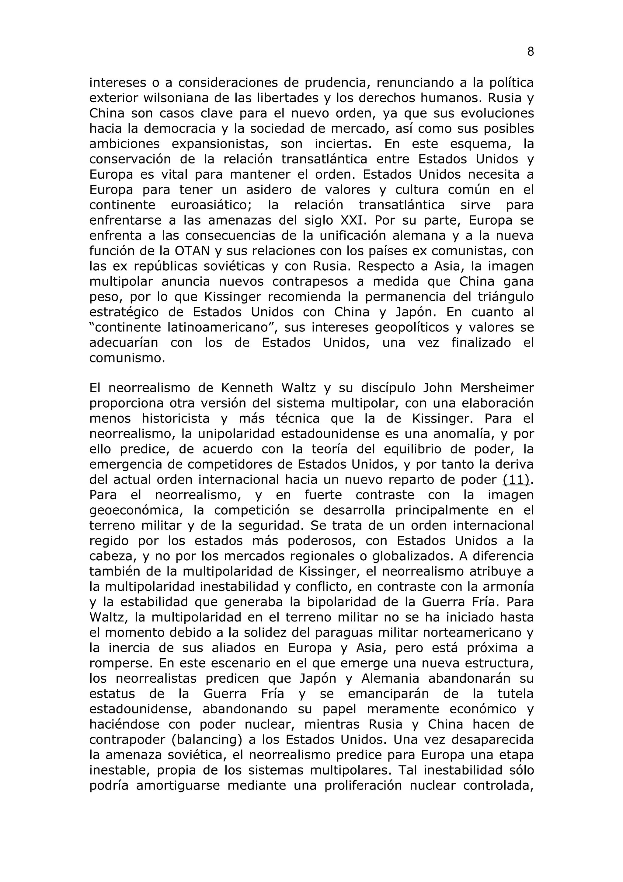 8

intereses o a consideraciones de prudencia, renunciando a la política
exterior wilsoniana de las libertades y los derechos humanos. Rusia y
China son casos clave para el nuevo orden, ya que sus evoluciones
hacia la democracia y la sociedad de mercado, así como sus posibles
ambiciones expansionistas, son inciertas. En este esquema, la
conservación de la relación transatlántica entre Estados Unidos y
Europa es vital para mantener el orden. Estados Unidos necesita a
Europa para tener un asidero de valores y cultura común en el
continente euroasiático; la relación transatlántica sirve para
enfrentarse a las amenazas del siglo XXI. Por su parte, Europa se
enfrenta a las consecuencias de la unificación alemana y a la nueva
función de la OTAN y sus relaciones con los países ex comunistas, con
las ex repúblicas soviéticas y con Rusia. Respecto a Asia, la imagen
multipolar anuncia nuevos contrapesos a medida que China gana
peso, por lo que Kissinger recomienda la permanencia del triángulo
estratégico de Estados Unidos con China y Japón. En cuanto al
“continente latinoamericano”, sus intereses geopolíticos y valores se
adecuarían con los de Estados Unidos, una vez finalizado el
comunismo.

El neorrealismo de Kenneth Waltz y su discípulo John Mersheimer
proporciona otra versión del sistema multipolar, con una elaboración
menos historicista y más técnica que la de Kissinger. Para el
neorrealismo, la unipolaridad estadounidense es una anomalía, y por
ello predice, de acuerdo con la teoría del equilibrio de poder, la
emergencia de competidores de Estados Unidos, y por tanto la deriva
del actual orden internacional hacia un nuevo reparto de poder (11).
Para el neorrealismo, y en fuerte contraste con la imagen
geoeconómica, la competición se desarrolla principalmente en el
terreno militar y de la seguridad. Se trata de un orden internacional
regido por los estados más poderosos, con Estados Unidos a la
cabeza, y no por los mercados regionales o globalizados. A diferencia
también de la multipolaridad de Kissinger, el neorrealismo atribuye a
la multipolaridad inestabilidad y conflicto, en contraste con la armonía
y la estabilidad que generaba la bipolaridad de la Guerra Fría. Para
Waltz, la multipolaridad en el terreno militar no se ha iniciado hasta
el momento debido a la solidez del paraguas militar norteamericano y
la inercia de sus aliados en Europa y Asia, pero está próxima a
romperse. En este escenario en el que emerge una nueva estructura,
los neorrealistas predicen que Japón y Alemania abandonarán su
estatus de la Guerra Fría y se emanciparán de la tutela
estadounidense, abandonando su papel meramente económico y
haciéndose con poder nuclear, mientras Rusia y China hacen de
contrapoder (balancing) a los Estados Unidos. Una vez desaparecida
la amenaza soviética, el neorrealismo predice para Europa una etapa
inestable, propia de los sistemas multipolares. Tal inestabilidad sólo
podría amortiguarse mediante una proliferación nuclear controlada,
 