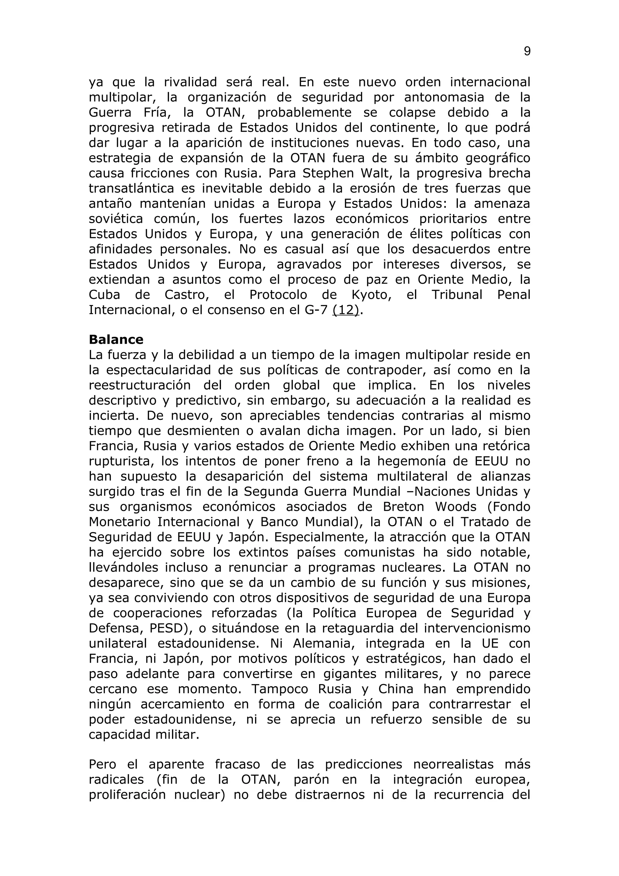 9

ya que la rivalidad será real. En este nuevo orden internacional
multipolar, la organización de seguridad por antonomasia de la
Guerra Fría, la OTAN, probablemente se colapse debido a la
progresiva retirada de Estados Unidos del continente, lo que podrá
dar lugar a la aparición de instituciones nuevas. En todo caso, una
estrategia de expansión de la OTAN fuera de su ámbito geográfico
causa fricciones con Rusia. Para Stephen Walt, la progresiva brecha
transatlántica es inevitable debido a la erosión de tres fuerzas que
antaño mantenían unidas a Europa y Estados Unidos: la amenaza
soviética común, los fuertes lazos económicos prioritarios entre
Estados Unidos y Europa, y una generación de élites políticas con
afinidades personales. No es casual así que los desacuerdos entre
Estados Unidos y Europa, agravados por intereses diversos, se
extiendan a asuntos como el proceso de paz en Oriente Medio, la
Cuba de Castro, el Protocolo de Kyoto, el Tribunal Penal
Internacional, o el consenso en el G-7 (12).

Balance
La fuerza y la debilidad a un tiempo de la imagen multipolar reside en
la espectacularidad de sus políticas de contrapoder, así como en la
reestructuración del orden global que implica. En los niveles
descriptivo y predictivo, sin embargo, su adecuación a la realidad es
incierta. De nuevo, son apreciables tendencias contrarias al mismo
tiempo que desmienten o avalan dicha imagen. Por un lado, si bien
Francia, Rusia y varios estados de Oriente Medio exhiben una retórica
rupturista, los intentos de poner freno a la hegemonía de EEUU no
han supuesto la desaparición del sistema multilateral de alianzas
surgido tras el fin de la Segunda Guerra Mundial –Naciones Unidas y
sus organismos económicos asociados de Breton Woods (Fondo
Monetario Internacional y Banco Mundial), la OTAN o el Tratado de
Seguridad de EEUU y Japón. Especialmente, la atracción que la OTAN
ha ejercido sobre los extintos países comunistas ha sido notable,
llevándoles incluso a renunciar a programas nucleares. La OTAN no
desaparece, sino que se da un cambio de su función y sus misiones,
ya sea conviviendo con otros dispositivos de seguridad de una Europa
de cooperaciones reforzadas (la Política Europea de Seguridad y
Defensa, PESD), o situándose en la retaguardia del intervencionismo
unilateral estadounidense. Ni Alemania, integrada en la UE con
Francia, ni Japón, por motivos políticos y estratégicos, han dado el
paso adelante para convertirse en gigantes militares, y no parece
cercano ese momento. Tampoco Rusia y China han emprendido
ningún acercamiento en forma de coalición para contrarrestar el
poder estadounidense, ni se aprecia un refuerzo sensible de su
capacidad militar.

Pero el aparente fracaso de las predicciones neorrealistas más
radicales (fin de la OTAN, parón en la integración europea,
proliferación nuclear) no debe distraernos ni de la recurrencia del
 