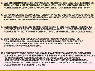   LAS CONSIDERACIONES DE LAS VARIADAS FUNCIONES DEL LENGUAJE  ESCRITO  SE TRADUCE EN LA IMPORTANCIA DE  CONTAR  CON UNA BIBLIOTECA DE AULA Y DE ACTIVIDADES TALES COMO EL PROGRAMA DE LECTURA SILENCIOSA  SOSTENIDA LA  FORMACION DE ALUMNOS LECTORES Y  PRODUCTORES DE VARIADOS TIPOS DE TEXTOS REQUIERE QUE SE LE OFREZCAN  MÚLTIPLES  OPORTUNIDADES PARA LEER Y ESCRIBIR CON UN PROPÓSITO  DEFINIDO LA SOCIALIZACION DE LOS TEXTOS CONTRIBUYE  A  QUE  LOS  NIÑOS  SIENTAN  LA  NECESIDAD DE  RELEERLOS PARA CONFECCIONARLOS Y  LUEGO REESCRIBIRLOS ADEMÁS ESTAS ACTIVIDADES CONTRIBUYEN AL DESARROLLO DE LA CREATIVIDAD ESTE PROCESO LOS IMPULSA A GENERAR Y DESARROLLAR ASPECTOS RELACIONADOS CON LA CALIDAD DEL CONTENIDO DE SUS ESCRITOS Y DE ASPECTOS  FORMALES TALES COMO :  LA CALIGRAFÍA, LA SINTAXIS LA ORTOGRAFÍA, VOCABULARIO ETC...  10. LOS PROYECTOS DE CURSO SON UNA BUENA ESTRATEGIA METODOLÓGICA PARA QUE LOS ALUMNOS VIVAN EXPERIENCIAS SIGNIFICATIVAS E INTEGRADORAS QUE LES PERMITAN DESARROLLAR COMPETENCIAS NO SOLO EN LOS ASPECTOS LINGÜÍSTICOS Y COMUNICATIVOS SINO QUE TAMBIÉN LOS RELACIONADAS CON OTRAS ÁREAS DEL CONOCIMIENTO Y CON ASPECTOS VALÓRICOS TALES COMO   LA COLABORACIÓN Y EL RESPETO MUTUO 