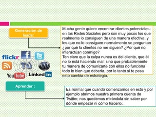 Generación de
leads:
Aprender :
Mucha gente quiere encontrar clientes potenciales
en las Redes Sociales pero son muy pocos los que
realmente lo consiguen de una manera efectiva, y
los que no lo consiguen normalmente se preguntan
¿por qué lo clientes no me siguen? ¿Por qué no
interactúan conmigo?
Ten claro que la culpa nunca es del cliente, que él
no lo está haciendo mal, sino que probablemente
tu manera de comunicarte con ellos no funciona
todo lo bien que debería, por lo tanto si te pasa
esto cambia de estrategia.
Es normal que cuando comenzamos en esto y por
ejemplo abrimos nuestra primera cuenta de
Twitter, nos quedemos mirándola sin saber por
dónde empezar ni cómo hacerlo.
 