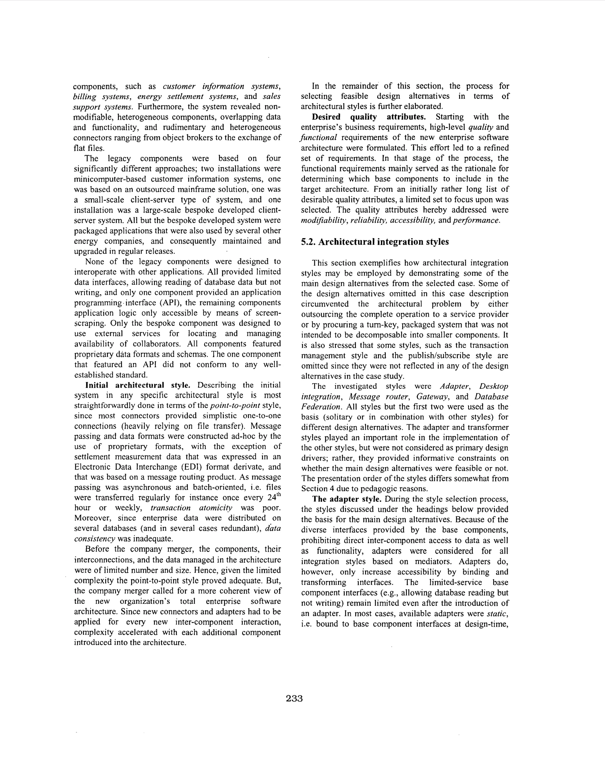 components, such as customer information systems,
billing systems, energy settlement systems, and sales
support systems. Furthermore, the system revealed nonmodifiable, heterogeneous components, overlapping data
and functionality, and rudimentary and heterogeneous
connectors ranging from object brokers to the exchange of
flat files.
The legacy components were based on four
significantly different approaches; two installations were
minicomputer-based customer information systems, one
was based on an outsourced mainframe solution, one was
a small-scale client-server type of system, and one
installation was a large-scale bespoke developed clientserver system. All but the bespoke developed system were
packaged applications that were also used by several other
energy companies, and consequently maintained and
upgraded in regular releases.
None of the legacy components were designed to
interoperate with other applications. All provided limited
data interfaces, allowing reading of database data but not
writing, and only one component provided an application
programming .interface (API), the remaining components
application logic only accessible by means of screenscraping. Only the bespoke component was designed to
use external services for locating and managing
availability of collaborators. All components featured
proprietary data formats and schemas. The one component
that featured an API did not conform to any wellestablished standard.
Initial architectural style. Describing the initial
system in any specific architectural style is most
straightforwardly done in terms of the point-to-point style,
since most connectors provided simplistic one-to-one
connections (heavily relying on file transfer). Message
passing and data formats were constructed ad-hoc by the
use of proprietary formats, with the exception of
settlement measurement data that was expressed in an
Electronic Data Interchange (EDI) format derivate, and
that was based on a message routing product. As message
passing was asynchronous and batch-oriented, i.e. files
were transferred regularly for instance once every 24Ih
hour or weekly, transaction atomicity was poor.
Moreover, since enterprise data were distributed on
several databases (and in several cases redundant), dhta
consistency was inadequate.
Before the company merger, the components, their
interconnections, and the data managed in the architecture
were of limited number and size. Hence, given the limited
complexity the point-to-point style proved adequate. But,
the company merger called for a more coherent view of
the new organization’s total enterprise software
architecture. Since new connectors and adapters had to be
applied for every new inter-component interaction,
complexity accelerated with each additional component
introduced into the architecture.

In the remainder of this section, the process for
selecting feasible design alternatives in terms of
architectural styles is hrther elaborated.
Desired quality attributes. Starting with the
enterprise’s business requirements, high-level quality and
functional requirements of the new enterprise software
architecture were formulated. This effort led to a refined
set of requirements. In that stage of the process, the
functional requirements mainly served as the rationale for
determining which base components to include in the
target architecture. From an initially rather long list of
desirable quality attributes, a limited set to focus upon was
selected. The quality attributes hereby addressed were
modifiability, reliability, accessibility, and performance.

5.2. Architectural integration styles
This section exemplifies how architectural integration
styles may be employed by demonstrating some of the
main design alternatives from the selected case. Some of
the design alternatives omitted in this case description
circumvented the architectural problem by either
outsourcing the complete operation to a service provider
or by procuring a turn-key, packaged system that was not
intended to be decomposable into smaller components. It
is also stressed that some styles, such as the transaction
management style and the publishhbscribe style are
omitted since they were not reflected in any of the design
alternatives in the case study.
The investigated styles were Adapter, Desktop
integration, Message router, Gateway, and Database
Federation. All styles but the first two were used as the
basis (solitary or in combination with other styles) for
different design alternatives. The adapter and transformer
styles played an important role in the implementation of
the other styles, but were not considered as primary design
drivers; rather, they provided informative constraints on
whether the main design alternatives were feasible or not.
The presentation order of the styles differs somewhat from
Section 4 due to pedagogic reasons.
The adapter style. During the style selection process,
the styles discussed under the headings below provided
the basis for the main design alternatives. Because of the
diverse interfaces provided by the base components,
prohibiting direct inter-component access to data as well
as hnctionality, adapters were considered for all
integration styles based on mediators. Adapters do,
however, only increase accessibility by binding and
transforming interfaces. The limited-service base
component interfaces (e.g., allowing database reading but
not writing) remain limited even after the introduction of
an adapter. In most cases, available adapters were static,
i.e. bound to base component interfaces at design-time,

233

 
