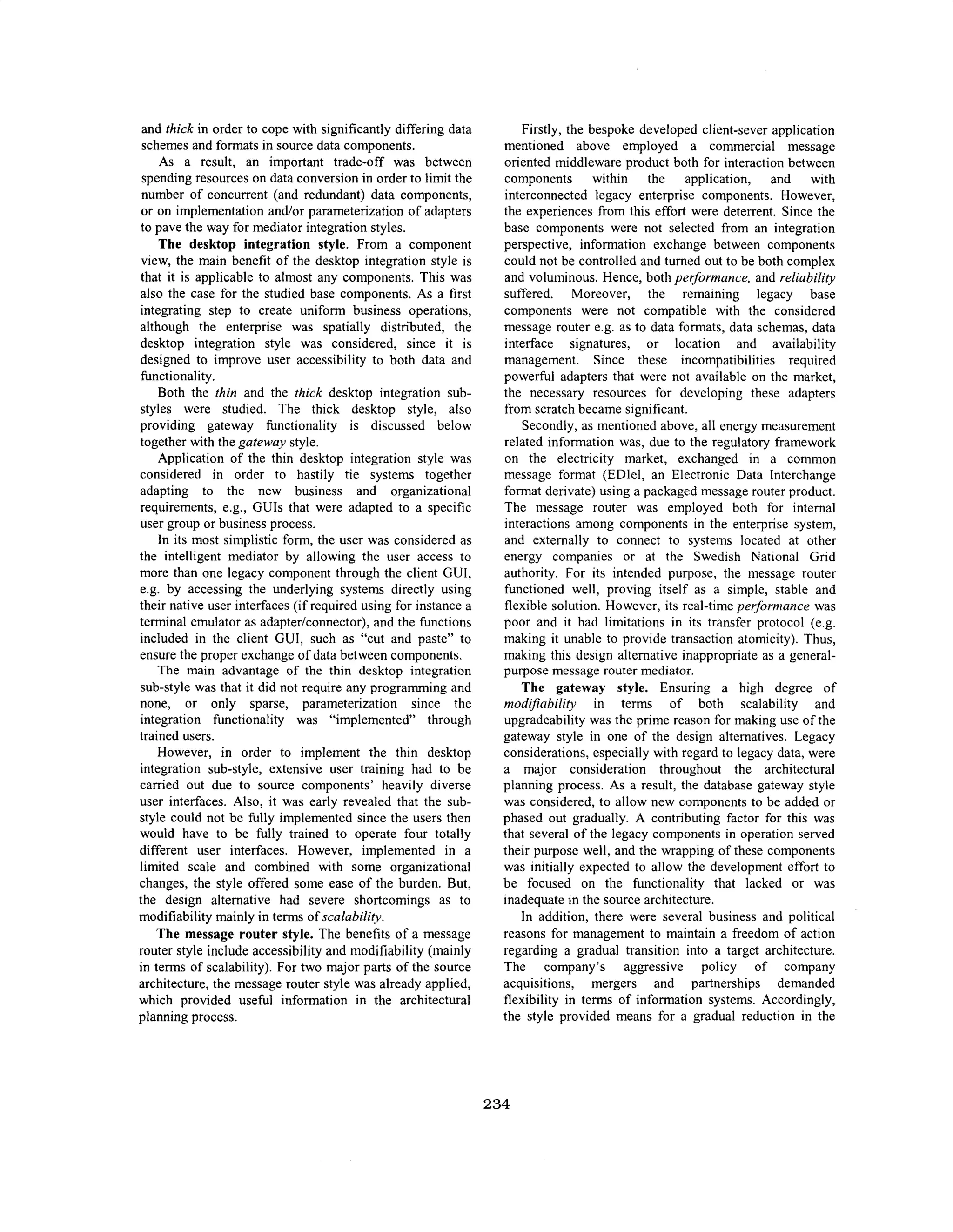 and thick in order to cope with significantly differing data
schemes and formats in source data components.
As a result, an important trade-off was between
spending resources on data conversion in order to limit the
number of concurrent (and redundant) data components,
or on implementation and/or parameterization of adapters
to pave the way for mediator integration styles.
The desktop integration style. From a component
view, the main benefit of the desktop integration style is
that it is applicable to almost any components. This was
also the case for the studied base components. As a first
integrating step to create uniform business operations,
although the enterprise was spatially distributed, the
desktop integration style was considered, since it is
designed to improve user accessibility to both data and
hnctionality.
Both the thin and the thick desktop integration substyles were studied. The thick desktop style, also
providing gateway functionality is discussed below
together with the gateway style.
Application of the thin desktop integration style was
considered in order to hastily tie systems together
adapting to the new business and organizational
requirements, e.g., GUIs that were adapted to a specific
user group or business process.
In its most simplistic form, the user was considered as
the intelligent mediator by allowing the user access to
more than one legacy component through the client CUI,
e.g. by accessing the underlying systems directly using
their native user interfaces (if required using for instance a
terminal emulator as adapter/connector), and the functions
included in the client GUI, such as “cut and paste” to
ensure the proper exchange of data between components.
The main advantage of the thin desktop integration
sub-style was that it did not require any programming and
none, or only sparse, parameterization since the
integration functionality was “implemented” through
trained users.
However, in order to implement the thin desktop
integration sub-style, extensive user training had to be
carried out due to source components’ heavily diverse
user interfaces. Also, it was early revealed that the substyle could not be fully implemented since the users then
would have to be fully trained to operate four totally
different user interfaces. However, implemented in a
limited scale and combined with some organizational
changes, the style offered some ease of the burden. But,
the design alternative had severe shortcomings as to
modifiability mainly in terms of scalability.
The message router style. The benefits of a message
router style include accessibility and modifiability (mainly
in terms of scalability). For two major parts of the source
architecture, the message router style was already applied,
which provided useful information in the architectural
planning process.

Firstly, the bespoke developed client-sever application
mentioned above employed a commercial message
oriented middleware product bolh for interaction between
components within the application, and with
interconnected legacy enterprise components. However,
the experiences from this effort were deterrent. Since the
base components were not selected from an integration
perspective, information exchange between components
could not be controlled and turned out to be both complex
and voluminous. Hence, both performance, and reliability
suffered. Moreover, the remaining legacy base
components were not compatible with the considered
message router e.g. as to data formats, data schemas, data
interface signatures, or location and availability
management. Since these incompatibilities required
powerful adapters that were not available on the market,
the necessary resources for developing these adapters
from scratch became significant.
Secondly, as mentioned above, all energy measurement
related information was, due to the regulatory framework
on the electricity market, exchanged in a common
message format (EDlel, an Electronic Data Interchange
format derivate) using a packaged message router product.
The message router was employed both for internal
interactions among components in the enterprise system,
and externally to connect to systems located at other
energy companies or at the Swedish National Grid
authority. For its intended purpose, the message router
functioned well, proving itself as a simple, stable and
flexible solution. However, its real-time performance was
poor and it had limitations in its transfer protocol (e.g.
making it unable to provide transaction atomicity). Thus,
making this design alternative inappropriate as a generalpurpose message router mediator.
The gateway style. Ensuring a high degree of
modifiability in terms of both scalability and
upgradeability was the prime reason for making use of the
gateway style in one of the design alternatives. Legacy
considerations, especially with regard to legacy data, were
a major consideration throughout the architectural
planning process. As a result, the database gateway style
was considered, to allow new components to be added or
phased out gradually. A contributing factor for this was
that several of the legacy components in operation served
their purpose well, and the wrapping of these components
was initially expected to allow the development effort to
be focused on the functionality that lacked or was
inadequate in the source architecture.
In addition, there were several business and political
reasons for management to maintain a freedom of action
regarding a gradual transition into a target architecture.
The company’s aggressive policy of company
acquisitions, mergers and partnerships demanded
flexibility in terms of information systems. Accordingly,
the style provided means for a gradual reduction in the

234

 