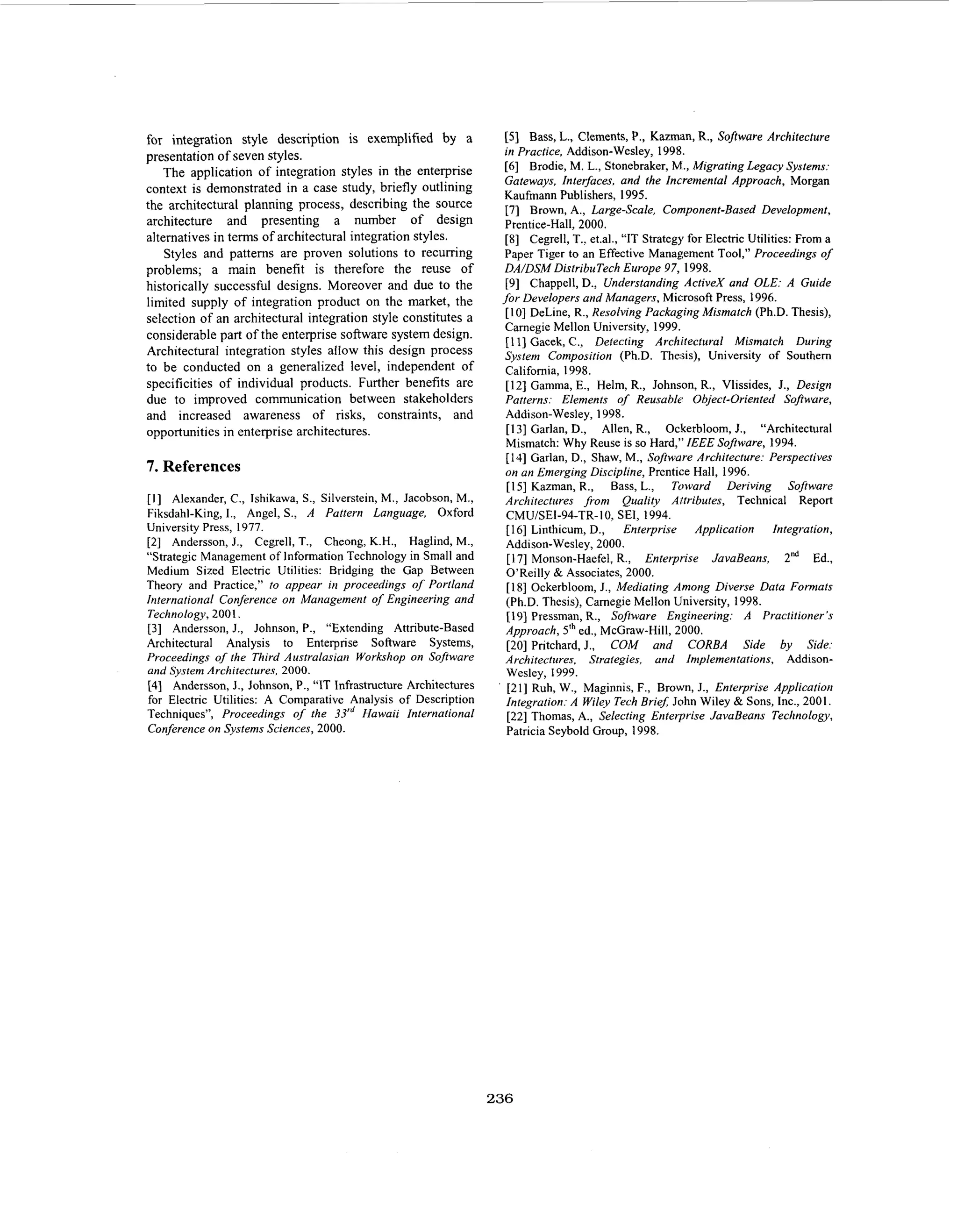 for integration style description is exemplified by a
presentation of seven styles.
The application of integration styles in the enterprise
context is demonstrated in a case study, briefly outlining
the architectural planning process, describing the source
architecture and presenting a number of design
alternatives in terms of architectural integration styles.
Styles and patterns are proven solutions to recurring
problems; a main benefit is therefore the reuse of
historically successful designs. Moreover and due to the
limited supply of integration product on the market, the
selection of an architectural integration style constitutes a
considerable part of the enterprise software system design.
Architectural integration styles allow this design process
to be conducted on a generalized level, independent of
specificities of individual products. Further benefits are
due to improved communication between stakeholders
and increased awareness of risks, constraints, and
opportunities in enterprise architectures.

7 References
.
Alexander, C., Ishikawa, S., Silverstein, M., Jacobson, M.,
Fiksdahl-King,I., Angel, S., A Pattern Language, Oxford
University Press, 1977.
[2] Anderson, J., Cegrell, T., Cheong, K.H., Haglind, M.,
“Strategic Management of Information Technology in Small and
Medium Sized Electric Utilities: Bridging the Gap Between
Theory and Practice,” to appear in proceedings of Portland
International Conference on Management of Engineering and
Technology, 2001.
[3] Anderson, J., Johnson, P., “Extending Attribute-Based
Architectural Analysis to Enterprise Software Systems,
Proceedings of the Third Australasian Workshop on Software
and System Architectures, 2000.
[4] Anderson, J., Johnson, P., “IT Infrastructure Architectures
for Electric Utilities: A Comparative Analysis of Description
Techniques”, Proceedings of the 33“/ Hawaii International
Conference on Systems Sciences, 2000.
[I]

’

[5] Bass, L., Clements, P., Kazman, R., Software Architecture
in Practice. Addison-Wesley, 1998.
[6] Brodie, M. L., Stonebraker, M., Migrating Legacy Systems:
Gateways, Interfaces. and the Incremental Approach, Morgan
Kaufmann Publishers, 1995.
[7] Brown, A., Large-scale, Component-Based Development,
Prentice-Hall, 2000.
[8] Cegrell, T.. et.al., “IT Strategy for Electric Utilities: From a
Paper Tiger to an Effective Management Tool,” Proceedings of
DA/DSM DistribuTech Europe 97, 1998.
[ 9 ] Chappell, D., Understanding ActiveX and OLE: A Guide
for Developers and Managers, Microsoft Press, 1996.
[IO] DeLine, R., Resolving Packaging Mismatch (Ph.D. Thesis),
Camegie Mellon University, 1999.
[ 11 Gacek, C., Detecting Architectural Mismatch During
3
System Composition (Ph.D. The:j.is), University of Southern
California, 1998.
[ 121 Gamma, E., Helm, R., Johnson, R., Vlissides, J., Design
Patterns: Elements o Reusabk Object-Oriented Software,
f
Addison-Wesley, 1998.
[I31 Garlan, D., Allen, R., Ockerbloom, J., “Architectural
Mismatch: Why Reuse is so Hard,” IEEE Software, 1994.
[ 141 Garlan, D., Shaw, M., Software Architecture: Perspectives
on an Emerging Discipline, Prentice Hall, 1996.
[ 151 Kazman, R., Bass, L., Toward Deriving Software
Architectures from Quality Attributes, Technical Report
CMU/SEI-94-TR-IO,SEI, 1994.
[ 161 Linthicum,D.,
Enterprise Application Integration,
Addison-Wesley, 2000.
[ 171 Monson-Haefel, R., Enterprise JavaBeans, 2“d Ed.,
O’Reilly & Associates, 2000.
[ 181 Ockerbloom, J., Mediating Among Diverse Data Formats
(Ph.D. Thesis), Camegie Mellon University, 1998.
[191 Pressman, R., Software Engineering: A Practitioner’s
Approach, 5‘hed., McGraw-Hill, 2000.
[20] Pritchard, J., COM and CORBA Side by Side:
Architectures, Strategies, and Implementations, AddisonWesley, 1999.
[21] Ruh, W., Maginnis, F., Brown, J., Enterprise Application
Integration: A Wiley Tech Brief; John Wiley & Sons, Inc., 2001.
[22] Thomas, A., Selecting Enterprise JavaBeans Technology,
Patricia Seybold Group, 1998.

236

 