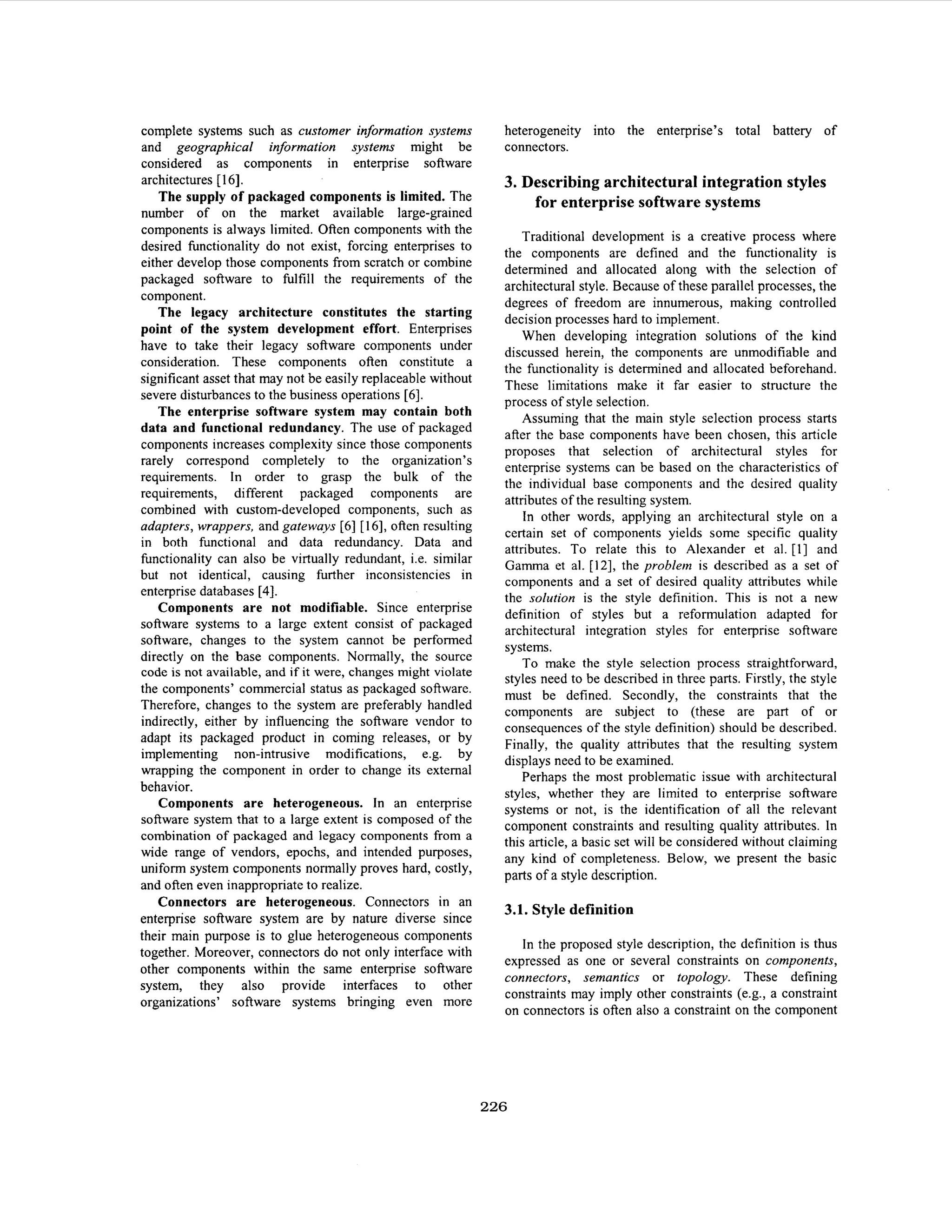 complete systems such as customer information systems
and geographical information systems might be
considered as components in enterprise software
architectures [ 161.
The supply of packaged components is limited. The
number of on the market available large-grained
components is always limited. Often components with the
desired hnctionality do not exist, forcing enterprises to
either develop those components from scratch or combine
packaged software to fulfill the requirements of the
component.
The legacy architecture constitutes the starting
point of the system development effort. Enterprises
have to take their legacy software components under
consideration. These components often constitute a
significant asset that may not be easily replaceable without
severe disturbances to the business operations [6].
The enterprise software system may contain both
data and functional redundancy. The use of packaged
components increases complexity since those components
rarely correspond completely to the organization’s
requirements. In order to grasp the bulk of the
requirements, different packaged components are
combined with custom-developed components, such as
adapters, wrappers, and gateways [6] [ 161, often resulting
in both functional and data redundancy. Data and
hnctionality can also be virtually redundant, i.e. similar
but not identical, causing further inconsistencies in
enterprise databases [4].
Components are not modifiable. Since enterprise
software systems to a large extent consist of packaged
software, changes to the system cannot be performed
directly on the base components. Normally, the source
code is not available, and if it were, changes might violate
the components’ commercial status as packaged software.
Therefore, changes to the system are preferably handled
indirectly, either by influencing the software vendor to
adapt its packaged product in coming releases, or by
implementing non-intrusive modifications, e.g. by
wrapping the component in order to change its external
behavior.
Components are heterogeneous. In an enterprise
software system that to a large extent is composed of the
combination of packaged and legacy components from a
wide range of vendors, epochs, and intended purposes,
uniform system components normally proves hard, costly,
and often even inappropriate to realize.
Connectors are heterogeneous. Connectors in an
enterprise software system are by nature diverse since
their main purpose is to glue heterogeneous components
together. Moreover, connectors do not only interface with
other components within the same enterprise software
system, they also provide interfaces to other
organizations’ software systems bringing even more

heterogeneity into the enterprise’s total battery of
connectors.

3. Describing architectural integration styles
for enterprise software systems
Traditional development is a creative process where
the components are defined and the functionality is
determined and allocated along with the selection of
architectural style. Because of these parallel processes, the
degrees of freedom are innumerous, making controlled
decision processes hard to implement.
When developing integration solutions of the kind
discussed herein, the components are unmodifiable and
the functionality is determined and allocated beforehand.
These limitations make it far easier to structure the
process of style selection.
Assuming that the main style selection process starts
after the base components have been chosen, this article
proposes that selection of architectural styles for
enterprise systems can be based on the characteristics of
the individual base components and the desired quality
attributes of the resulting system.
In other words, applying an architectural style on a
certain set of components yields some specific quality
attributes. To relate this to Alexander et al. [I] and
Gamma et al. [12], the problem is described as a set of
components and a set of desired quality attributes while
the solution is the style definition. This is not a new
definition of styles but a reformulation adapted for
architectural integration styles for enterprise software
systems.
To make the style selection process straightforward,
styles need to be described in three parts. Firstly, the style
must be defined. Secondly, the constraints that the
components are subject to (these are part of or
consequences of the style definition) should be described.
Finally, the quality attributes that the resulting system
displays need to be examined.
Perhaps the most problematic issue with architectural
styles, whether they are limited to enterprise software
systems or not, is the identification of all the relevant
component constraints and resulting quality attributes. In
this article, a basic set will be considered without claiming
any kind of completeness. Below, we present the basic
parts of a style description.

3.1. Style definition
In the proposed style description, the definition is thus
expressed as one or several constraints on components,
connectors, semantics or topology. These defining
constraints may imply other constraints (e.g., a constraint
on connectors is often also a constraint on the component

226

 