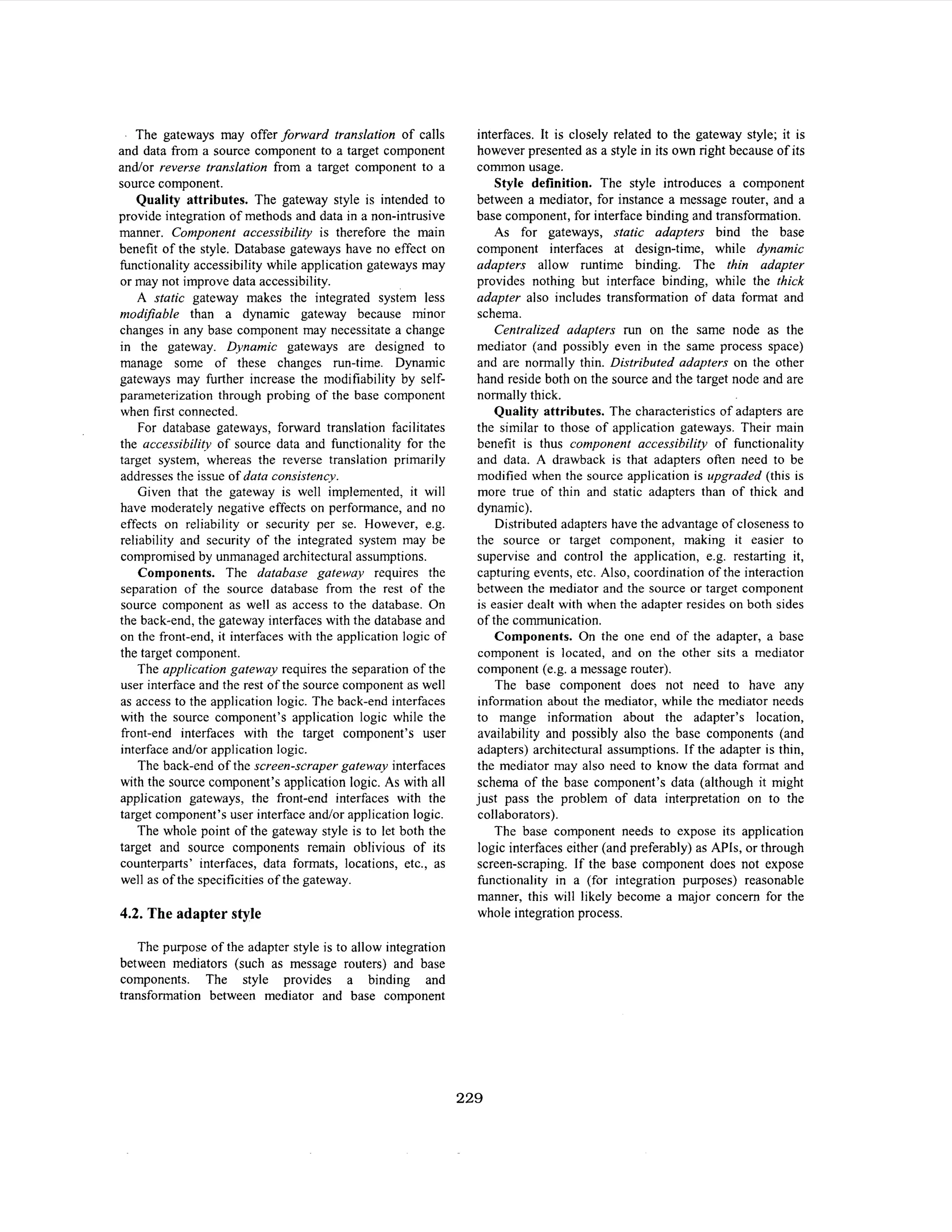 The gateways may offer forward translation of calls
and data from a source component to a target component
and/or reverse translation from a target component to a
source component.
Quality attributes. The gateway style is intended to
provide integration of methods and data in a non-intrusive
manner. Component accessibility is therefore the main
benefit of the style. Database gateways have no effect on
functionality accessibility while application gateways may
or may not improve data accessibility.
A static gateway makes the integrated system less
modijiable than a dynamic gateway because minor
changes in any base component may necessitate a change
in the gateway. Dynamic gateways are designed to
manage some of these changes run-time. Dynamic
gateways may further increase the modifiability by selfparameterization through probing of the base component
when first connected.
For database gateways, forward translation facilitates
the accessibility of source data and functionality for the
target system, whereas the reverse translation primarily
addresses the issue of data consistency.
Given that the gateway is well implemented, it will
have moderately negative effects on performance, and no
effects on reliability or security per se. However, e.g.
reliability and security of the integrated system may be
compromised by unmanaged architectural assumptions.
Components. The database gatewqy requires the
separation of the source database from the rest of the
source component as well as access to the database. On
the back-end, the gateway interfaces with the database and
on the front-end, it interfaces with the application logic of
the target component.
The application gateway requires the separation of the
user interface and the rest of the source component as well
as access to the application logic. The back-end interfaces
with the source component’s application logic while the
front-end interfaces with the target component’s user
interface and/or application logic.
The back-end of the screen-scraper gatewa-v interfaces
with the source component’s application logic. As with all
application gateways, the front-end interfaces with the
target component’s user interface andor application logic.
The whole point of the gateway style is to let both the
target and source components remain oblivious of its
counterparts’ interfaces, data formats, locations, etc., as
well as of the specificities of the gateway.

4.2. The adapter style

interfaces. It is closely related to the gateway style; it is
however presented as a style in its own right because of its
common usage.
Style definition. The style introduces a component
between a mediator, for instance a message router, and a
base component, for interface binding and transformation.
As for gateways, static adapters bind the base
component interfaces at design-time, while dynamic
adapters allow runtime binding. The thin adapter
provides nothing but interface binding, while the thick
adapter also includes transformation of data format and
schema.
Centralized adapters run on the same node as the
mediator (and possibly even in the same process space)
and are normally thin. Distributed adapters on the other
hand reside both on the source and the target node and are
normally thick.
Quality attributes. The characteristics of adapters are
the similar to those of application gateways. Their main
benefit is thus component accessibility of functionality
and data. A drawback is that adapters often need to be
modified when the source application is upgraded (this is
more true of thin and static adapters than of thick and
dynamic).
Distributed adapters have the advantage of closeness to
the source or target component, making it easier to
supervise and control the application, e.g. restarting it,
capturing events, etc. Also, coordination of the interaction
between the mediator and the source or target component
is easier dealt with when the adapter resides on both sides
of the communication.
Components. On the one end of the adapter, a base
component is located, and on the other sits a mediator
component (e.g. a message router).
The base component does not need to have any
information about the mediator, while the mediator needs
to mange information about the adapter’s location,
availability and possibly also the base components (and
adapters) architectural assumptions. If the adapter is thin,
the mediator may also need to know the data format and
schema of the base component’s data (although it might
just pass the problem of data interpretation on to the
collaborators).
The base component needs to expose its application
logic interfaces either (and preferably) as APls, or through
screen-scraping. If the base component does not expose
functionality in a (for integration purposes) reasonable
manner, this will likely become a major concern for the
whole integration process.

The purpose of the adapter style is to allow integration
between mediators (such as message routers) and base
components. The style provides a binding and
transformation between mediator and base component

229

 