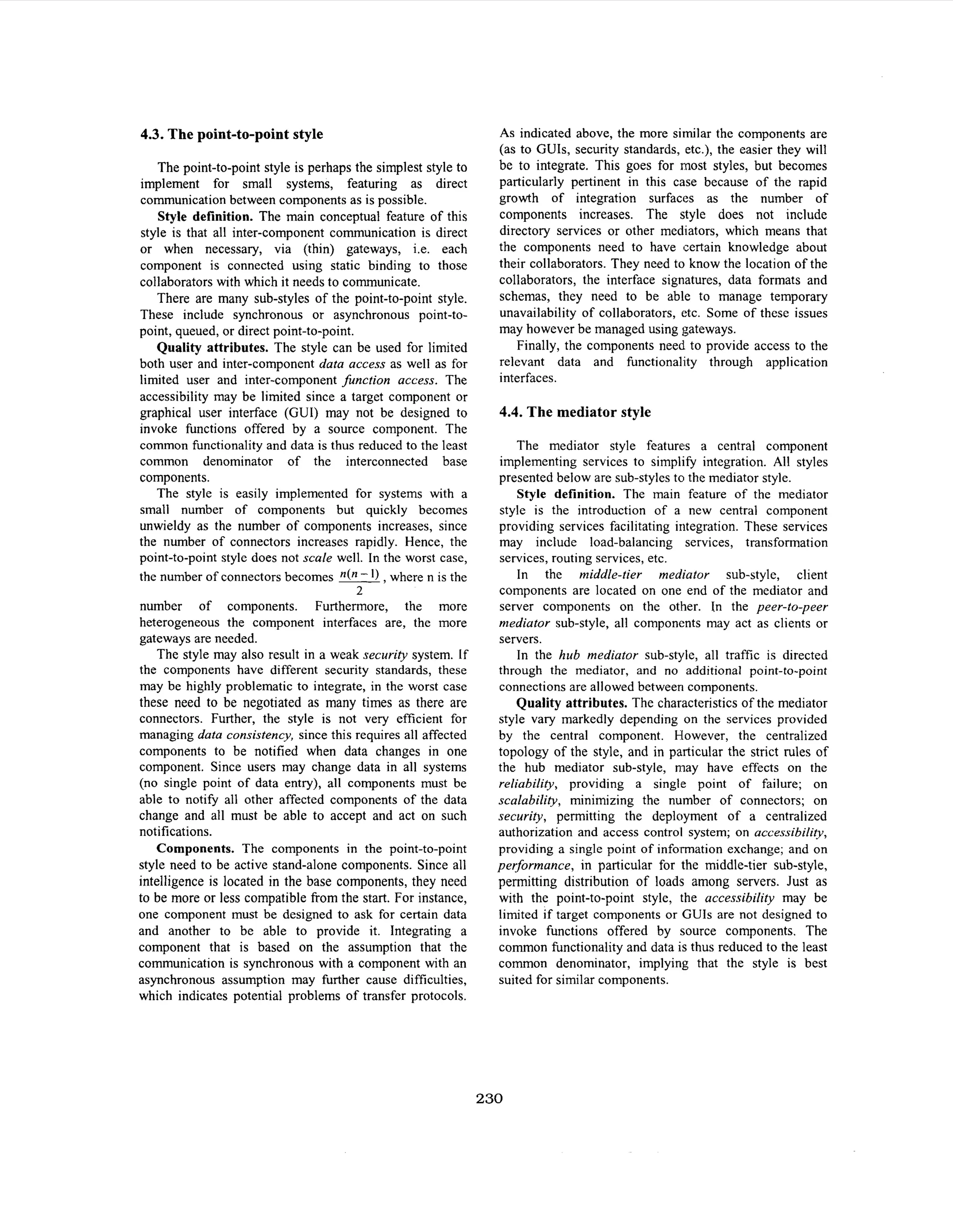 4.3. The point-to-point style
The point-to-point style is perhaps the simplest style to
implement for small systems, featuring as direct
communication between components as is possible.
Style definition. The main conceptual feature of this
style is that all inter-component communication is direct
or when necessary, via (thin) gateways, i.e. each
component is connected using static binding to those
collaborators with which it needs to communicate.
There are many sub-styles of the point-to-point style.
These include synchronous or asynchronous point-topoint, queued, or direct point-to-point.
Quality attributes. The style can be used for limited
both user and inter-component data access as well as for
limited user and inter-component function access. The
accessibility may be limited since a target component or
graphical user interface (GUI) may not be designed to
invoke functions offered by a source component. The
common functionality and data is thus reduced to the least
common denominator of the interconnected base
components.
The style is easily implemented for systems with a
small number of components but quickly becomes
unwieldy as the number of components increases, since
the number of connectors increases rapidly. Hence, the
point-to-point style does not scale well. In the worst case,
the number of connectors becomes n(n - I ) ,where n is the
2

number of components. Furthermore, the more
heterogeneous the component interfaces are, the more
gateways are needed.
The style may also result in a weak security system. If
the components have different security standards, these
may be highly problematic to integrate, in the worst case
these need to be negotiated as many times as there are
connectors. Further, the style is not very efficient for
managing data consistency, since this requires all affected
components to be notified when data changes in one
component. Since users may change data in all systems
(no single point of data entry), all components must be
able to notify all other affected components of the data
change and all must be able to accept and act on such
notifications.
Components. The components in the point-to-point
style need to be active stand-alone components. Since all
intelligence is located in the base components, they need
to be more or less compatible from the start. For instance,
one component must be designed to ask for certain data
and another to be able to provide it. Integrating a
component that is based on the assumption that the
communication is synchronous with a component with an
asynchronous assumption may further cause difficulties,
which indicates potential problems of transfer protocols.

As indicated above, the more similar the components are
(as to GUIs, security standards, etc.), the easier they will
be to integrate. This goes for most styles, but becomes
particularly pertinent in this case because of the rapid
growth of integration surfaces as the number of
components increases. The style does not include
directory services or other mediators, which means that
the components need to have (certain knowledge about
their collaborators. They need to know the location of the
collaborators, the interface signatures, data formats and
schemas, they need to be able to manage temporary
unavailability of collaborators, etc. Some of these issues
may however be managed using gateways.
Finally, the components need to provide access to the
relevant data and functionality through application
interfaces.

4.4. The mediator style
The mediator style features a central component
implementing services to simplify integration. All styles
presented below are sub-styles to the mediator style.
Style definition. The main feature of the mediator
style is the introduction of a new central component
providing services facilitating integration. These services
may include load-balancing services, transformation
services, routing services, etc.
In the middle-tier mediator sub-style, client
components are located on one end of the mediator and
server components on the other. In the peer-to-peer
mediator sub-style, all components may act as clients or
servers.
In the hub mediator sub-style, all traffic is directed
through the mediator, and no additional point-to-point
connections are allowed between components.
Quality attributes. The characteristics of the mediator
style vary markedly depending on the services provided
by the central component. However, the centralized
topology of the style, and in particular the strict rules of
the hub mediator sub-style, may have effects on the
reliability, providing a single point of failure; on
scalability, minimizing the number of connectors; on
security, permitting the deployment of a centralized
authorization and access control system; on accessibility,
providing a single point of information exchange; and on
performance, in particular for the middle-tier sub-style,
permitting distribution of loads among servers. Just as
with the point-to-point style, the accessibility may be
limited if target components or GUIs are not designed to
invoke functions offered by source components. The
common fhctionality and data is thus reduced to the least
common denominator, implying that the style is best
suited for similar components.

230

 