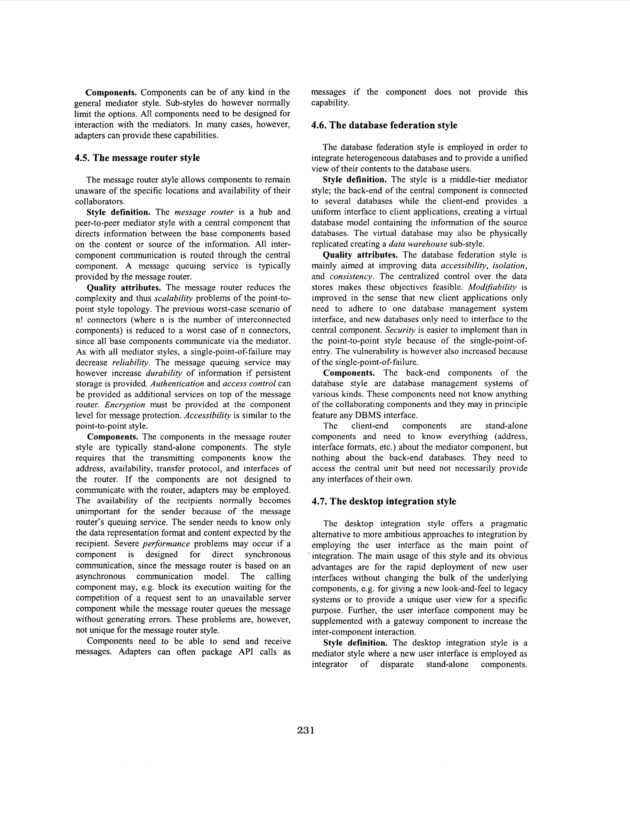 Components. Components can be of any kind in the
general mediator style. Sub-styles do however normally
limit the options. All components need to be designed for
interaction with the mediators. In many cases, however,
adapters can provide these capabilities.

4.5. The message router style
The message router style allows components to remain
unaware of the specific locations and availability of their
collaborators.
Style definition. The message router is a hub and
peer-to-peer mediator style with a central component that
directs information between the base components based
on the content or source of the information. All intercomponent communication is routed through the central
component. A message queuing service is typically
provided by the message router.
Quality attributes. The message router reduces the
complexity and thus scalability problems of the point-topoint style topology. The previous worst-case scenario of
n! connectors (where n is the number of interconnected
components) is reduced to a worst case of n connectors,
since all base components communicate via the mediator.
As with all mediator styles, a single-point-of-failure may
decrease reliability. The message queuing service may
however increase durability of information if persistent
storage is provided. Authentication and access control can
be provided as additional services on top of the message
router. Encryption must be provided at the component
level for message protection. Accessibility is similar to the
point-to-point style.
Components. The components in the message router
style are typically stand-alone components. The style
requires that the transmitting components know the
address, availability, transfer protocol, and interfaces of
the router. If the components are not designed to
communicate with the router, adapters may be employed.
The availability of the recipients normally becomes
unimportant for the sender because of the message
router’s queuing service. The sender needs to know only
the data representation format and content expected by the
recipient. Severe performance problems may occur if a
component is designed for direct synchronous
communication, since the message router is based on an
asynchronous communication model. The calling
component may, e.g. block its execution waiting for the
competition of a request sent to an unavailable server
component while the message router queues the message
without generating errors. These problems are, however,
not unique for the message router style.
Components need to be able to send and receive
messages. Adapters can often package API calls as

messages if the component does not provide this
capability.

4.6. The database federation style
The database federation style is employed in order to
integrate heterogeneous databases and to provide a unified
view of their contents to the database users.
Style definition. The style is a middle-tier mediator
style; the back-end of the central component is connected
to several databases while the client-end provides a
uniform interface to client applications, creating a virtual
database model containing the information of the source
databases. The virtual database may also be physically
replicated creating a data warehouse sub-style.
Quality attributes. The database federation style is
mainly aimed at improving data accessibility, isolation,
and consistency. The centralized control over the data
stores makes these objectives feasible. Modifiability is
improved in the sense that new client applications only
need to adhere to one database management system
interface, and new databases only need to interface to the
central component. Security is easier to implement than in
the point-to-point style because of the single-point-ofentry. The vulnerability is however also increased because
of the single-point-of-failure.
Components. The back-end components of the
database style are database management systems of
various kinds. These components need not know anything
of the collaborating components and they may in principle
feature any DBMS interface.
The
client-end
components
are stand-alone
components and need to know everything (address,
interface formats, etc.) about the mediator component, but
nothing about the back-end databases. They need to
access the central unit but need not necessarily provide
any interfaces of their own.

4.7. The desktop integration style
The desktop integration style offers a pragmatic
alternative to more ambitious approaches to integration by
employing the user interface as the main point of
integration. The main usage of this style and its obvious
advantages are for the rapid deployment of new user
interfaces without changing the bulk of the underlying
components, e.g. for giving a new look-and-feel to legacy
systems or to provide a unique user view for a specific
purpose. Further, the user interface component may be
supplemented with a gateway component to increase the
inter-component interaction.
Style definition. The desktop integration style is a
mediator style where a new user interface is employed as
integrator of disparate stand-alone components.

23 1

 