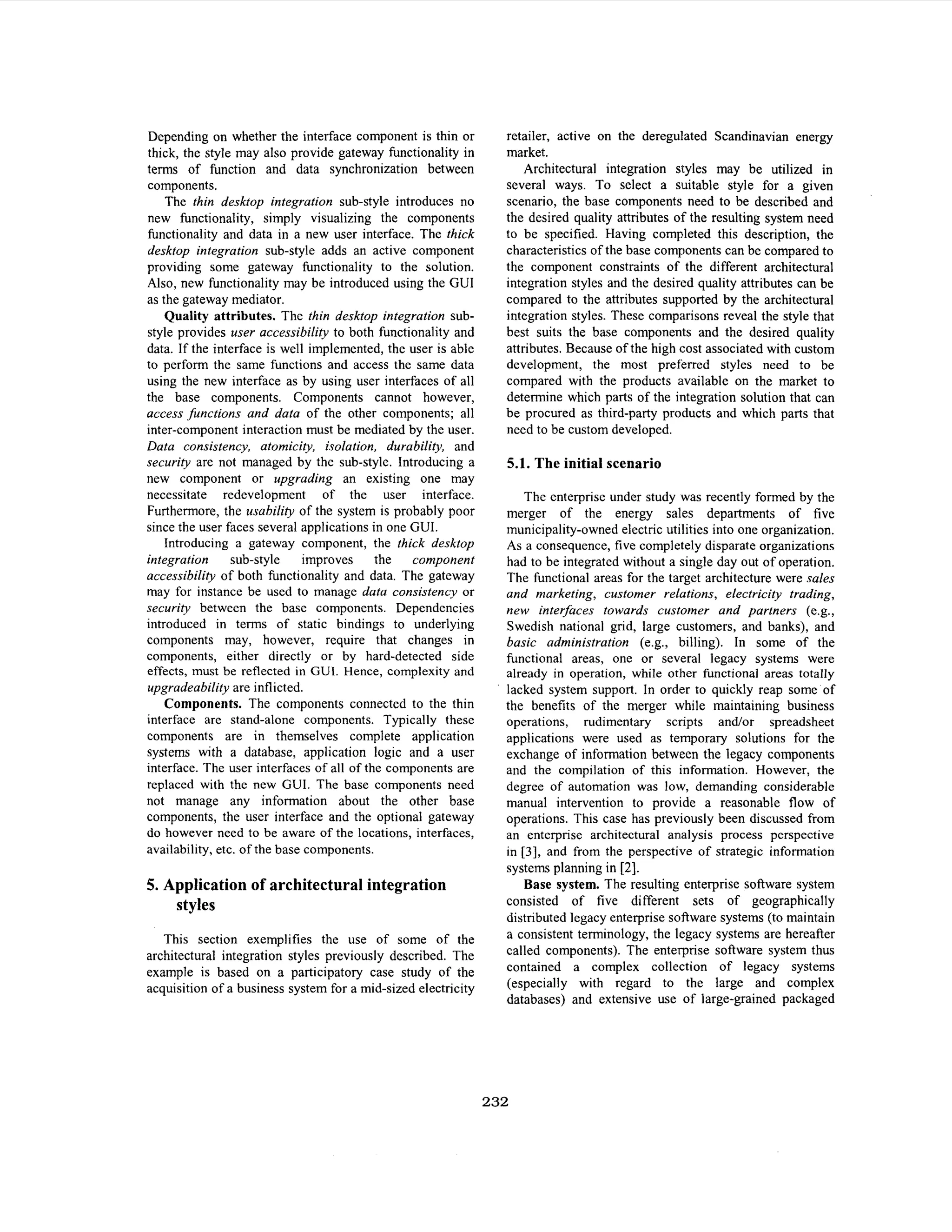 Depending on whether the interface component is thin or
thick, the style may also provide gateway functionality in
terms of function and data synchronization between
components.
The thin desktop integration sub-style introduces no
new functionality, simply visualizing the components
functionality and data in a new user interface. The thick
desktop integration sub-style adds an active component
providing some gateway fimctionality to the solution.
Also, new functionality may be introduced using the GUI
as the gateway mediator.
Quality attributes. The thin desktop integration substyle provides user accessibility to both functionality and
data. If the interface is well implemented, the user is able
to perform the same functions and access the same data
using the new interface as by using user interfaces of all
the base components. Components cannot however,
access functions and data of the other components; all
inter-component interaction must be mediated by the user.
Data consistency, atomicity, isolation, durability, and
security are not managed by the sub-style. Introducing a
new component or upgrading an existing one may
necessitate redevelopment of the user interface.
Furthermore, the usability of the system is probably poor
since the user faces several applications in one GUI.
Introducing a gateway component, the thick desktop
integration
sub-style
improves the
component
accessibility of both functionality and data. The gateway
may for instance be used to manage data consistency or
security between the base components. Dependencies
introduced in terms of static bindings to underlying
components may, however, require that changes in
components, either directly or by hard-detected side
effects, must be reflected in GUI. Hence, complexity and
upgradeability are inflicted.
Components. The components connected to the thin
interface are stand-alone components. Typically these
components are in themselves complete application
systems with a database, application logic and a user
interface. The user interfaces of all of the components are
replaced with the new CUI. The base components need
not manage any information about the other base
components, the user interface and the optional gateway
do however need to be aware of the locations, interfaces,
availability, etc. of the base components.

5. Application of architectural integration
styles
This section exemplifies the use of some of the
architectural integration styles previously described. The
example is based on a participatory case study of the
acquisition of a business system for a mid-sized electricity

retailer, active on the deregulated Scandinavian energy
market.
Architectural integration styles may be utilized in
several ways. To select a suitable style for a given
scenario, the base components need to be described and
the desired quality attributes of the resulting system need
to be specified. Having completed this description, the
characteristics of the base components can be compared to
the component constraints of the different architectural
integration styles and the desired quality attributes can be
compared to the attributes supported by the architectural
integration styles. These comparisons reveal the style that
best suits the base components and the desired quality
attributes. Because of the high cost associated with custom
development, the most preferred styles need to be
compared with the products available on the market to
determine which parts of the integration solution that can
be procured as third-party products and which parts that
need to be custom developed.

5.1. The initial scenario
The enterprise under study was recently formed by the
merger of the energy sales departments of five
municipality-owned electric utilities into one organization.
As a consequence, five completely disparate organizations
had to be integrated without a single day out of operation.
The functional areas for the target architecture were sales
and marketing, customer relations, electricity trading,
new interfaces towards customer and partners (e.g.,
Swedish national grid, large customers, and banks), and
basic administration (e.g., billing). In some of the
hnctional areas, one or several legacy systems were
already in operation, while other functional areas totally
lacked system support. In order to quickly reap some of
the benefits of the merger while maintaining business
operations, rudimentary scripts andor spreadsheet
applications were used as temporary solutions for the
exchange of information between the legacy components
and the compilation of this information. However, the
degree of automation was low, demanding considerable
manual intervention to provide a reasonable flow of
operations. This case has previously been discussed from
an enterprise architectural analysis process perspective
in [3], and from the perspective of strategic information
systems planning in [2].
Base system. The resulting enterprise software system
consisted of five different sets of geographically
distributed legacy enterprise software systems (to maintain
a consistent terminology, the legacy systems are hereafter
called components). The enterprise software system thus
contained a complex collection of legacy systems
(especially with regard to the large and complex
databases) and extensive use of large-grained packaged

232

 