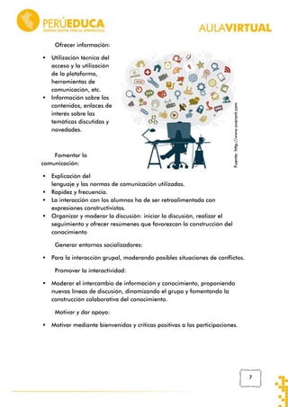 



Utilización técnica del
acceso y la utilización
de la plataforma,
herramientas de
comunicación, etc.
Información sobre los
contenidos, enlaces de
interés sobre las
temáticas discutidas y
novedades.

Fomentar la
comunicación:





Fuente: http://www.overant.com

Ofrecer información:

Explicación del
lenguaje y las normas de comunicación utilizadas.
Rapidez y frecuencia.
La interacción con los alumnos ha de ser retroalimentada con
expresiones constructivistas.
Organizar y moderar la discusión: iniciar la discusión, realizar el
seguimiento y ofrecer resúmenes que favorezcan la construcción del
conocimiento
Generar entornos socializadores:



Para la interacción grupal, moderando posibles situaciones de conflictos.
Promover la interactividad:



Moderar el intercambio de información y conocimiento, proponiendo
nuevas líneas de discusión, dinamizando el grupo y fomentando la
construcción colaborativa del conocimiento.
Motivar y dar apoyo:



Motivar mediante bienvenidas y críticas positivas a las participaciones.

7

 