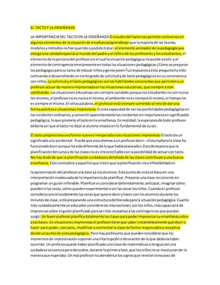 EL TACTO Y LA ENSEÑANZA 
LA IMPORTANCIA DEL TACTO EN LA ENSEÑANZA El estudio del tacto nos permite centrarnos en 
algunos elementos de la situación de enseñanza/aprendizaje que la mayoría de las teorías, 
modelos y métodos no han querido o podido tratar: el elemento animador de la pedagogía que 
otorga una calidad especial al mundo del padre y el niño o de los profesores y los estudiantes; el 
elemento de la persona del profesor sin el cual la situación pedagógica no puede existir; y el 
elemento de contingencia omnipresente en todas las situaciones pedagógicas ¿Cómo se preparan 
los pedagogos para su tarea de educar niños y gente joven? La respuesta a esta pregunta ha sido: 
cultivando o desarrollando un cierto grado de solicitud y de tacto pedagógicos en su convivencia 
con niños. La solicitud y el tacto pedagógicos son las habilidades conscientes que permiten a un 
profesor actuar de manera improvisada en las situaciones educativas, que siempre están 
cambiando. Las situaciones educativas son siempre variables porque los estudiantes no son nunca 
los mismos, el profesor no es nunca el mismo, el ambiente no es siempre el mismo, el tiempo no 
es siempre el mismo. En otras palabras, el profesor está siempre sometido al reto de dar una 
forma positiva a situaciones imprevistas. Es esta capacidad de ver las posibilidades pedagógicas en 
los incidentes ordinarios, y convertir aparentemente los incidentes sin importancia en significación 
pedagógica, lo que promete el tacto en la enseñanza. En realidad, la esperanza de todo profesor 
debería ser que el tacto no deje al alumno intacto en lo fundamental de su ser. 
El tacto proporciona una forma nueva e inesperada a las situaciones imprevistas El tacto da un 
significado a lo accidental. Puede que escuchemos a un profesor decir: «Esta mañana la clase ha 
funcionado bien aunque ha sido diferente de lo que había planeado».Esto demuestra que la 
planificación del curso y de las clases no es irreconciliable con la posibilidad de actuar con tacto. 
No hay duda de que la planificación cuidadosa y detallada de las clases contribuye a una buena 
enseñanza. Esto contradice a aquellos que creen que la planificación crea inflexibilidad en 
la aproximación del profesor a la clase ya los alumnos. Este punto de vista se basa en una 
interpretación inadecuada de la importancia de planificar. Preparar una clase no consiste en 
programar un guión inflexible. Planificar es considerar detenidamente, anticipar, imaginar cómo 
pueden ir las cosas, cómo pueden experimentar o ver las cosas los niños. Cuando el profesor 
considera concienzudamente las cosas que quiere decir y hacer con los alumnos durante los 
minutos de clase, está preparando una estructura deliberada para la situación pedagógica. Cuanto 
más cuidadosamente un educador considere las interacciones con los niños, más capaz será de 
improvisar sobre el guión planificado para ser más receptivo a las contingencias que puedan 
surgir. Un buen profesor planifica totalmente las clases para poder improvisar su enseñanza sobre 
esas bases. En situaciones imprevistas el profesor tiene que saber instantáneamente qué decir o 
hacer para poder, con tacto, modificar o reorientar la clase de forma responsable y receptiva 
desde un punto de vista pedagógico. Pero hay profesores que pueden considerar que los 
momentos de improvisación suponen una interrupción o desviación de lo que debería haber 
ocurrido. Un profesor puede haber planificado una clase de matemáticas o lengua con una 
cuidadosa secuencia pero descubre, durante la primera fase, que los niños no se involucran de la 
manera que esperaba. Un mal profesor no atenderá a los signos que revelan la escasez de 
 