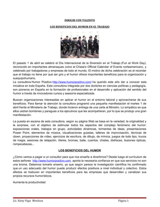 DIRIGIR CON TALENTO
LOS BENEFICIOS DEL HUMOR EN EL TRABAJO
El pasado 1 de abril se celebró el Día Internacional de la Diversión en el Trabajo (Fun at Work Day),
reconocido en importantes almanaques como el Chase's Official Calendar of Events norteamericano, y
celebrado por trabajadores y empresas de todo el mundo. El motivo de dicha celebración es el recordar
que el trabajo no tiene por qué ser gris y el humor ofrece importantes beneficios para la organización y
suequipohumano.
La consultora Humor Positivo http://www.humorpositivo.com/ ha querido este año dar a conocer esta
iniciativa en toda España. Esta consultora integrada por dos doctores en ciencias políticas y pedagogía,
son pioneros en España en la formación de profesionales en el desarrollo y aplicación del sentido del
humor a través de innovadores cursos y asesoría especializada.
Buscan organizaciones interesadas en aplicar el humor en el entorno laboral y aprovecharse de sus
beneficios. Para llamar la atención la consultora programó una pequeña manifestación el martes 1 de
abril frente el Ministerio de Trabajo, donde hicieron entrega de una carta al Ministro. Lo simpático es que
ellos cedían bombines y paraguas a los ejecutivos que les acompañaran, por lo que se produjo una gran
manifestación.
La puesta en escena de esta consultora, según su página Web se basa en la variedad, la originalidad y
la sorpresa, con el objetivo de estimular todos los aspectos del complejo fenómeno del humor:
exposiciones orales, trabajos en grupo, actividades dinámicas, tormentas de ideas, presentaciones
Power Point, elementos de música, visualizaciones guiadas, talleres de improvisación, técnicas de
clown, proyecciones de vídeo, ejercicios de escritura, de dibujo, de mímica, juegos de todo tipo, trucos
de magia, sesiones de relajación, títeres, bromas, baile, cuentos, chistes, disfraces, ilusiones ópticas,
rompecabezas...
LOS BENEFICIOS DEL HUMOR
¿Cómo vamos a pagar a un consultor para que nos enseñe a divertirnos? Desde luego el currículum de
estos señores http://www.humorpositivo.com aporta la necesaria confianza en que sus servicios no son
una broma. Debemos tomarlo enserio, ya que según parece la investigación científica ha confirmado
que un uso adecuado del humor puede producir efectos positivos a nivel individual y colectivo. Estos
efectos se traducen en importantes beneficios para las empresas que desarrollan y canalizan sus
propios recursos humorísticos.
Aumenta la productividad
Lic. Katty Vega Mendoza Página 1
 