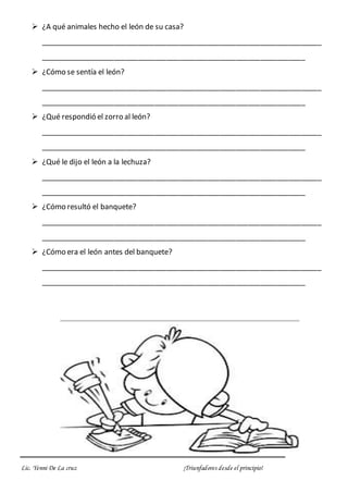 Lic. Yenni De La cruz ¡Triunfadores desde el principio!
 ¿A qué animales hecho el león de su casa?
_____________________________________________________________________
_________________________________________________________________
 ¿Cómo se sentía el león?
_____________________________________________________________________
_________________________________________________________________
 ¿Qué respondió el zorro al león?
_____________________________________________________________________
_________________________________________________________________
 ¿Qué le dijo el león a la lechuza?
_____________________________________________________________________
_________________________________________________________________
 ¿Cómo resultó el banquete?
_____________________________________________________________________
_________________________________________________________________
 ¿Cómo era el león antes del banquete?
_____________________________________________________________________
_________________________________________________________________
 