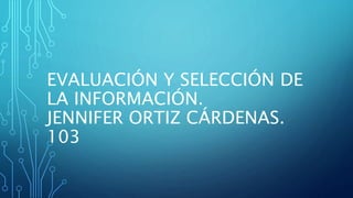 EVALUACIÓN Y SELECCIÓN DE
LA INFORMACIÓN.
JENNIFER ORTIZ CÁRDENAS.
103
 