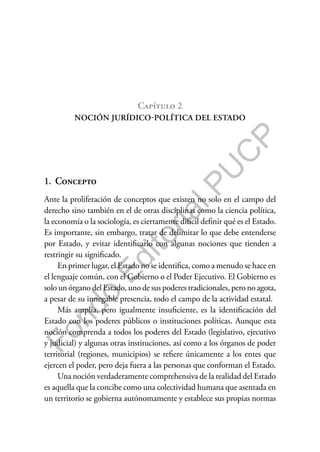 F
o
n
d
o
E
d
i
t
o
r
i
a
l
P
U
C
P
Capítulo 2
NOCIÓN JURÍDICO-POLÍTICA DEL ESTADO
1. Concepto
Ante la proliferación de conceptos que existen no solo en el campo del
derecho sino también en el de otras disciplinas como la ciencia política,
la economía o la sociología, es ciertamente difícil definir qué es el Estado.
Es importante, sin embargo, tratar de delimitar lo que debe entenderse
por Estado, y evitar identificarlo con algunas nociones que tienden a
restringir su significado.
En primer lugar, el Estado no se identifica, como a menudo se hace en
el lenguaje común, con el Gobierno o el Poder Ejecutivo. El Gobierno es
solo un órgano del Estado, uno de sus poderes tradicionales, pero no agota,
a pesar de su innegable presencia, todo el campo de la actividad estatal.
Más amplia, pero igualmente insuficiente, es la identificación del
Estado con los poderes públicos o instituciones políticas. Aunque esta
noción comprenda a todos los poderes del Estado (legislativo, ejecutivo
y judicial) y algunas otras instituciones, así como a los órganos de poder
territorial (regiones, municipios) se refiere únicamente a los entes que
ejercen el poder, pero deja fuera a las personas que conforman el Estado.
Una noción verdaderamente comprehensiva de la realidad del Estado
es aquella que la concibe como una colectividad humana que asentada en
un territorio se gobierna autónomamente y establece sus propias normas
 