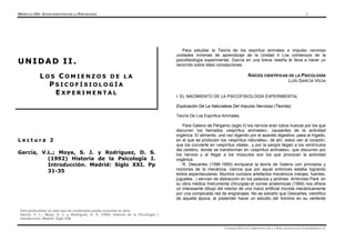 MÓDULO 2101- ANTECEDENTES DE LA PSICOLOGÍA 1
Para profundizar en este tipo de contenidos puede consultar la obra:
García, V. L.; Moya, S. J. y Rodríguez, D. S. (1992) Historia de la Psicología I.
Introducción. Madrid: Siglo XXI
UNIDAD II LOS COMIENZOS DE LA PSICOFISIOLOGÍA EXPERIMENTAL
L e c t u r a 2
García, V.L.; Moya, S. J. y Rodríguez, D. S.
(1992) Historia de la Psicología I.
Introducción. Madrid: Siglo XXI. Pp
31-35
U
U N
N I
I D
D A
A D
D I
I I
I .
.
L O S C O M I E N Z O S D E L A
P S I C O F Í S I O L O G Í A
E X P E R I M E N T A L
Para estudiar la Teoría de los espíritus animales e impulso nervioso
unidades mínimas de aprendizaje de la Unidad II Los comienzos de la
psicofisiología experimental, García en una breve reseña te lleva a hacer un
recorrido sobre tales concepciones.
RAÍCES CIENTÍFICAS DE LA PSICOLOGÍA
LUÍS GARCÍA VEGA
I. EL NACIMIENTO DE LA PSICOFISIOLOGÍA EXPERIMENTAL
Explicación De La Naturaleza Del Impulso Nervioso (Teorías)
Teoría De Los Espíritus Animales
Para Galeno de Pérgamo (siglo II) los nervios eran tubos huecos por los que
discurren los llamados «espíritus animales», causantes de la actividad
orgánica. El alimento, una vez digerido por el aparato digestivo, pasa al hígado,
en el que se producen los «espíritus naturales»; de ahí, estos van al corazón,
que los convierte en «espíritus vitales., y por la sangre llegan a los ventrículos
del cerebro, donde se transforman en «espíritus animales», que discurren por
los nervios y al llegar a los músculos son los que provocan la actividad
orgánica.
R. Descartes (1596-1650) enriquece la teoría de Galeno con principios y
nociones de la mecánica, ciencia que por aquel entonces estaba logrando
éxitos espectaculares. Muchos curiosos artefactos mecánicos (relojes, fuentes,
juguetes...) servían de distracción en los palacios y jardines. Ambroise Paré, en
su obra médica Instrumenta chirurgiae et icones anatomicae (1569) nos ofrece
un interesante dibujo del interior de una mano artificial movida mecánicamente
por una complicada red de engranajes. No es extraño que Descartes, científico
de aquella época, al pretender hacer un estudio del hombre en su vertiente
 