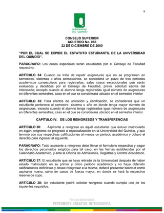 CONSEJO SUPERIOR
ACUERDO No. 066
22 DE DICIEMBRE DE 2000
“POR EL CUAL SE EXPIDE EL ESTATUTO ESTUDIANTIL DE LA UNIVERSIDAD
DEL QUINDÍO”.
9
PARÁGRAFO: Los casos especiales serán estudiados por el Consejo de Facultad
respectivo.
ARTÍCULO 34: Cuando se trate de repetir asignaturas que no se programen en
semestres, sistemas o años consecutivos, se concederá un plazo de tres períodos
académicos consecutivos para registrarlas, salvo casos excepcionales que serán
evaluados y decididos por el Consejo de Facultad, previa solicitud escrita del
interesado; excepto cuando el alumno tenga registradas igual número de asignaturas
en diferentes semestres, caso en el que se considerará ubicado en el semestre interior
ARTÍCULO 35: Para efectos de ubicación y certificación, se considerará que un
estudiante pertenece al semestre, sistema o año en donde tenga mayor número de
asignaturas, excepto cuando el alumno tenga registradas igual número de asignaturas
en diferentes semestres, caso en el que se considerará ubicado en el semestre interior.
CAPÍTULO IV. DE LOS REINGRESOS Y TRANSFERENCIAS
ARTÍCULO 36: Aspirante a reingreso es aquél estudiante que estuvo matriculado
en algún programa de pregrado o especialización en la Universidad del Quindío, y que
terminó con sus respectivas calificaciones al menos un período académico y obtuvo el
derecho para ingresar al siguiente.
PARÁGRAFO: Todo aspirante a reingreso debe llenar el formulario respectivo y pagar
los derechos pecuniarios exigidos para tal caso; en las fechas establecidas por el
Calendario Académico, y ante la Oficina de Admisiones, Registros y Control Académico.
ARTÍCULO 37: El estudiante que se haya retirado de la Universidad después de haber
estado matriculado en su primer y único período académico y no haya obtenido
calificaciones definitivas y desee reingresar a la misma, deberá presentar solicitud como
aspirante nuevo, salvo en casos de fuerza mayor, en donde se hará la respectiva
reserva de cupo.
ARTÍCULO 38: Un estudiante podrá solicitar reingreso cuando cumpla uno de los
siguientes requisitos.
 