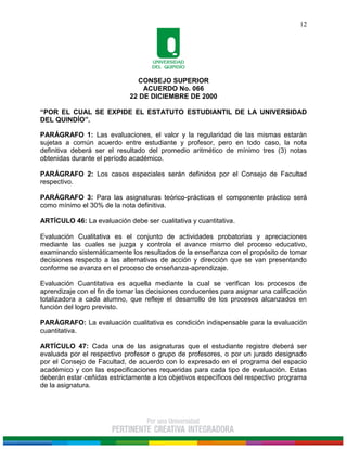 CONSEJO SUPERIOR
ACUERDO No. 066
22 DE DICIEMBRE DE 2000
“POR EL CUAL SE EXPIDE EL ESTATUTO ESTUDIANTIL DE LA UNIVERSIDAD
DEL QUINDÍO”.
12
PARÁGRAFO 1: Las evaluaciones, el valor y la regularidad de las mismas estarán
sujetas a común acuerdo entre estudiante y profesor, pero en todo caso, la nota
definitiva deberá ser el resultado del promedio aritmético de mínimo tres (3) notas
obtenidas durante el período académico.
PARÁGRAFO 2: Los casos especiales serán definidos por el Consejo de Facultad
respectivo.
PARÁGRAFO 3: Para las asignaturas teórico-prácticas el componente práctico será
como mínimo el 30% de la nota definitiva.
ARTÍCULO 46: La evaluación debe ser cualitativa y cuantitativa.
Evaluación Cualitativa es el conjunto de actividades probatorias y apreciaciones
mediante las cuales se juzga y controla el avance mismo del proceso educativo,
examinando sistemáticamente los resultados de la enseñanza con el propósito de tomar
decisiones respecto a las alternativas de acción y dirección que se van presentando
conforme se avanza en el proceso de enseñanza-aprendizaje.
Evaluación Cuantitativa es aquella mediante la cual se verifican los procesos de
aprendizaje con el fin de tomar las decisiones conducentes para asignar una calificación
totalizadora a cada alumno, que refleje el desarrollo de los procesos alcanzados en
función del logro previsto.
PARÁGRAFO: La evaluación cualitativa es condición indispensable para la evaluación
cuantitativa.
ARTÍCULO 47: Cada una de las asignaturas que el estudiante registre deberá ser
evaluada por el respectivo profesor o grupo de profesores, o por un jurado designado
por el Consejo de Facultad, de acuerdo con lo expresado en el programa del espacio
académico y con las especificaciones requeridas para cada tipo de evaluación. Estas
deberán estar ceñidas estrictamente a los objetivos específicos del respectivo programa
de la asignatura.
 