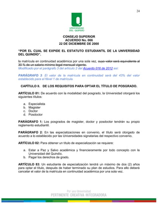CONSEJO SUPERIOR
ACUERDO No. 066
22 DE DICIEMBRE DE 2000
“POR EL CUAL SE EXPIDE EL ESTATUTO ESTUDIANTIL DE LA UNIVERSIDAD
DEL QUINDÍO”.
24
la matrícula en continuidad académica por una sola vez, cuyo valor será equivalente al
30 % de un salario mínimo legal mensual vigente.
Modificado por el parágrafo 3 del artículo 2 del Acuerdo 016 de 2012 así:
PARÁGRAFO 3: El valor de la matrícula en continuidad será del 43% del valor
establecido para el Nivel 1 de matrícula.
CAPÍTULO II. DE LOS REQUISITOS PARA OPTAR EL TÍTULO DE POSGRADO.
ARTÍCULO 81: De acuerdo con la modalidad del posgrado, la Universidad otorgará los
siguientes títulos:
a. Especialista
b. Magister
c. Doctor
d. Posdoctor
PARÁGRAFO 1: Los posgrados de magister, doctor y posdoctor tendrán su propio
reglamento estudiantil.
PARÁGRAFO 2: En las especializaciones en convenio, el título será otorgado de
acuerdo a lo establecido por las Universidades signatarias del respectivo convenio.
ARTÍCULO 82: Para obtener un título de especialización se requiere:
a. Estar a Paz y Salvo académica y financieramente por todo concepto con la
Universidad del Quindío.
b. Pagar los derechos de grado.
ARTÍCULO 83: Un estudiante de especialización tendrá un máximo de dos (2) años
para optar el título, después de haber terminado su plan de estudios. Para ello deberá
cancelar el valor de la matrícula en continuidad académica por una sola vez.
 