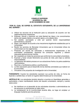 CONSEJO SUPERIOR
ACUERDO No. 066
22 DE DICIEMBRE DE 2000
“POR EL CUAL SE EXPIDE EL ESTATUTO ESTUDIANTIL DE LA UNIVERSIDAD
DEL QUINDÍO”.
26
a. Utilizar los recursos de la Institución para su educación de acuerdo con las
reglamentaciones respectivas.
b. Expresar, discutir y examinar con toda libertad las ideas o los conocimientos
dentro del respeto debido a la opinión ajena y a la cátedra libre.
c. Ser asistido, aconsejado y oído por quienes tienen responsabilidad
administrativa y docente.
d. Elegir y ser elegido de acuerdo a los mecanismos legalmente establecidos por la
Universidad.
e. Recibir los servicios de Bienestar Universitario que la Universidad ofrece de
conformidad con los reglamentos.
f. Presentar por escrito las solicitudes o reclamaciones respetuosas a las
autoridades competentes, siguiendo los conductos regulares y obtener
respuesta oportuna de las mismas.
g. Ser respetado por todas las personas que conforman la comunidad universitaria.
h. Expresar y hacer circular libremente sus puntos de vista, pero bajo su estricta
responsabilidad.
i. La aplicación del debido proceso en sus actuaciones frente a la parte académica
-administrativa.
j. Reunirse y manifestarse pública y pacíficamente.
k. La libre asociación para el desarrollo de las distintas actividades que realicen en
la comunidad.
l. Vincularse a los proyectos de investigación de la Universidad.
PARÁGRAFO: Cuando los estudiantes expresen sus puntos de vista, en forma de
leyenda o carteles fijos, lo harán en lugares determinados por la Universidad.
ARTÍCULO 90: Los estudiantes tendrán derecho a reunirse en Asambleas generales o
particulares y hacer manifestación dentro del claustro universitario, siempre y cuando
estos actos:
a. No interfieran en el desarrollo de las actividades docentes o administrativas de
las personas no participantes en tales actos.
b. La verbalización de la inconformidad durante ellos, se haga sin emplear un
lenguaje insultante para las personas.
 