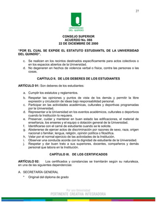 CONSEJO SUPERIOR
ACUERDO No. 066
22 DE DICIEMBRE DE 2000
“POR EL CUAL SE EXPIDE EL ESTATUTO ESTUDIANTIL DE LA UNIVERSIDAD
DEL QUINDÍO”.
27
c. Se realicen en los recintos destinados específicamente para actos colectivos o
en los espacios abiertos de la Universidad.
d. No degeneren en hechos de violencia verbal o física, contra las personas o las
cosas.
CAPÍTULO II. DE LOS DEBERES DE LOS ESTUDIANTES
ARTÍCULO 91: Son deberes de los estudiantes:
a. Cumplir los estatutos y reglamentos.
b. Respetar las opiniones y puntos de vista de los demás y permitir la libre
expresión y circulación de ideas bajo responsabilidad personal.
c. Participar en las actividades académicas, culturales y deportivas programadas
por la Universidad.
d. Representar a la Universidad en los eventos académicos, culturales o deportivos
cuando la Institución lo requiera.
e. Preservar, cuidar y mantener en buen estado las edificaciones, el material de
enseñanza, los enseres y el equipo o dotación general de la Universidad.
f. Identificarse con el carné de estudiante cuando se le solicite.
g. Abstenerse de ejercer actos de discriminación por razones de sexo, raza, origen
nacional o familiar, lengua, religión, opinión política o filosófica.
h. Velar por el normal ejercicio de las actividades de la Institución.
i. Observar una conducta acorde con la dignidad de estudiante de la Universidad.
j. Respetar y dar buen trato a sus superiores, docentes, compañeros y demás
personal que labora en la Institución.
CAPÍTULO III. DE LOS CERTIFICADOS
ARTÍCULO 92: Los certificados y constancias se tramitarán según su naturaleza,
en una de las siguientes dependencias:
A. SECRETARÍA GENERAL
* Original del diploma de grado
 