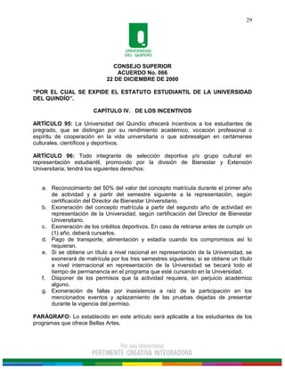 CONSEJO SUPERIOR
ACUERDO No. 066
22 DE DICIEMBRE DE 2000
“POR EL CUAL SE EXPIDE EL ESTATUTO ESTUDIANTIL DE LA UNIVERSIDAD
DEL QUINDÍO”.
29
CAPÍTULO IV. DE LOS INCENTIVOS
ARTÍCULO 95: La Universidad del Quindío ofrecerá incentivos a los estudiantes de
pregrado, que se distingan por su rendimiento académico, vocación profesional o
espíritu de cooperación en la vida universitaria o que sobresalgan en certámenes
culturales, científicos y deportivos.
ARTÍCULO 96: Todo integrante de selección deportiva y/o grupo cultural en
representación estudiantil, promovido por la división de Bienestar y Extensión
Universitaria, tendrá los siguientes derechos:
a. Reconocimiento del 50% del valor del concepto matrícula durante el primer año
de actividad y a partir del semestre siguiente a la representación, según
certificación del Director de Bienestar Universitario.
b. Exoneración del concepto matrícula a partir del segundo año de actividad en
representación de la Universidad, según certificación del Director de Bienestar
Universitario.
c. Exoneración de los créditos deportivos. En caso de retirarse antes de cumplir un
(1) año, deberá cursarlos.
d. Pago de transporte, alimentación y estadía cuando los compromisos así lo
requieran.
e. Si se obtiene un título a nivel nacional en representación de la Universidad, se
exonerará de matrícula por los tres semestres siguientes; si se obtiene un título
a nivel internacional en representación de la Universidad se becará todo el
tiempo de permanencia en el programa que esté cursando en la Universidad.
f. Disponer de los permisos que la actividad requiera, sin perjuicio académico
alguno.
g. Exoneración de fallas por inasistencia a raíz de la participación en los
mencionados eventos y aplazamiento de las pruebas dejadas de presentar
durante la vigencia del permiso.
PARÁGRAFO: Lo establecido en este artículo será aplicable a los estudiantes de los
programas que ofrece Bellas Artes.
 