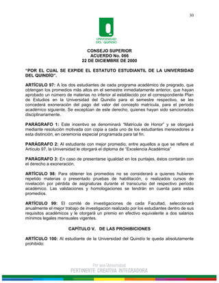 CONSEJO SUPERIOR
ACUERDO No. 066
22 DE DICIEMBRE DE 2000
“POR EL CUAL SE EXPIDE EL ESTATUTO ESTUDIANTIL DE LA UNIVERSIDAD
DEL QUINDÍO”.
30
ARTÍCULO 97: A los dos estudiantes de cada programa académico de pregrado, que
obtengan los promedios más altos en el semestre inmediatamente anterior, que hayan
aprobado un número de materias no inferior al establecido por el correspondiente Plan
de Estudios en la Universidad del Quindío para el semestre respectivo, se les
concederá exoneración del pago del valor del concepto matrícula, para el período
académico siguiente. Se exceptúan de este derecho, quienes hayan sido sancionados
disciplinariamente.
PARÁGRAFO 1: Este incentivo se denominará “Matrícula de Honor” y se otorgará
mediante resolución motivada con copia a cada uno de los estudiantes merecedores a
esta distinción, en ceremonia especial programada para tal fin.
PARÁGRAFO 2: Al estudiante con mejor promedio, entre aquellos a que se refiere el
Artículo 97, la Universidad le otorgará el diploma de “Excelencia Académica”
PARÁGRAFO 3: En caso de presentarse igualdad en los puntajes, éstos contarán con
el derecho a exoneración.
ARTÍCULO 98: Para obtener los promedios no se considerará a quienes hubieren
repetido materias o presentado pruebas de habilitación, o realizados cursos de
nivelación por pérdida de asignaturas durante el transcurso del respectivo período
académico. Las validaciones y homologaciones se tendrán en cuenta para estos
promedios.
ARTÍCULO 99: El comité de investigaciones de cada Facultad, seleccionará
anualmente el mejor trabajo de investigación realizado por los estudiantes dentro de sus
requisitos académicos y le otorgará un premio en efectivo equivalente a dos salarios
mínimos legales mensuales vigentes.
CAPÍTULO V. DE LAS PROHIBICIONES
ARTÍCULO 100: Al estudiante de la Universidad del Quindío le queda absolutamente
prohibido:
 