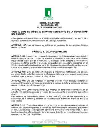 CONSEJO SUPERIOR
ACUERDO No. 066
22 DE DICIEMBRE DE 2000
“POR EL CUAL SE EXPIDE EL ESTATUTO ESTUDIANTIL DE LA UNIVERSIDAD
DEL QUINDÍO”.
34
varios períodos académicos o con el retiro definitivo de la Universidad. La sanción será
impuesta por el Rector previo concepto del Consejo Académico.
ARTÍCULO 107: Las sanciones se aplicarán sin perjuicio de las acciones legales
correspondientes.
CAPÍTULO III. DEL PROCEDIMIENTO
ARTÍCULO 108: La autoridad competente de acuerdo con lo ordenado en este capítulo,
conocerá de los hechos u objeto de sanción y procederá a comunicar al estudiante
inculpado los cargos que se le formulan. El inculpado tendrá derecho a presentar sus
descargos en forma escrita y a solicitar las pruebas que considere necesarias en el
término de cinco (5) días hábiles a partir del día siguiente a la notificación de los cargos.
Las pruebas se practicarán en el término que el funcionario investigador fije.
ARTÍCULO 109: Si no se hallaré el estudiante o impidiere su notificación ésta se hará
por edicto, fijado en la Secretaría de la oficina competente y en el respectivo programa
académico por el término de diez (10) días hábiles.
ARTÍCULO 110: Una vez cumplidos los trámites a que se refiere el artículo anterior, la
autoridad Universitaria competente procederá a calificar la falta y aplicará la sanción
correspondiente, si a ello hubiere lugar.
ARTÍCULO 111: Contra la providencia que imponga las sanciones contempladas en el
artículo 103, podrá interponerse el recurso de reposición ante el funcionario que profirió
el acto.
Los recursos se interpondrán dentro de los cinco (5) días hábiles siguientes a la
notificación de la sanción y deberán ser resueltos en un término no mayor de diez (10)
días hábiles.
ARTÍCULO 112: Contra la providencia que imponga las sanciones contempladas en el
artículo 104, podrá interponerse el recurso de reposición ante el funcionario que profirió
el acto. Los recursos se interpondrán por escrito motivado dentro de los cinco (5) días
hábiles siguientes a la notificación de la sanción y deberán ser resueltos en un término
no mayor de diez (10) días hábiles.
 