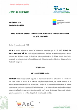 Recurso 92/2020
Resolución 310/2020
RESOLUCIÓN DEL TRIBUNAL ADMINISTRATIVO DE RECURSOS CONTRACTUALES DE LA
JUNTA DE ANDALUCÍA
Sevilla, 17 de septiembre de 2020.
VISTO el recurso especial en materia de contratación interpuesto por el COLEGIO OFICIAL DE
ARQUITECTOS DE MÁLAGA contra el anuncio y los pliegos que rigen el contrato denominado “Servicio
de redacción del Plan Especial de Protección del Conjunto Histórico de Ronda” (Expte: 594/2020),
convocado por el Ayuntamiento de Ronda (Málaga), este Tribunal, en sesión celebrada en el día de la fecha,
ha dictado la siguiente
RESOLUCIÓN
ANTECEDENTES DE HECHO
PRIMERO. El 5 de febrero de 2020 se publicó en el perfil de contratante en la Plataforma de Contratación
del Sector Público el anuncio de la licitación, por procedimiento abierto, del contrato indicado en el
encabezamiento de esta resolución, poniéndose a disposición de las personas interesadas los pliegos
rectores de la licitación en el citado perfil de contratante el 12 de febrero; todo ello, según documentación
obrante en la Plataforma a la que ha accedido de oficio este Tribunal, al no constar el anuncio de licitación
y demás publicaciones del perfil en el expediente de contratación remitido.
1
Documento editado para uso académico
 