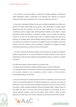 (…) En conclusión, sí que resulta ajustado a derecho que los pliegos identifiquen a determinados
perfiles profesionales, puestos o componentes de los licitadores como relevantes en la ejecución
efectiva del contrato y fijen su experiencia como un criterio de adjudicación del mismo.
(…) Ahora bien, la participación efectiva en la ejecución y la influencia significativa en la mejora en la
ejecución del contrato público exigen que los puestos o roles seleccionados en el pliego cumplan
efectivamente estas dos condiciones, de modo que cabría considerar que no se produce esta
circunstancia cuando los pliegos omitan perfiles igualmente relevantes a estos efectos o incluyan
determinados perfiles característicos de empresas concretas y que no cumplan las condiciones
descritas en la norma. En este sentido asiste la razón a la entidad consultante pues este tipo de
referencias en los pliegos pueden suponer auténticas barreras de acceso a las licitaciones, contrarias
por definición a los principios de concurrencia y de igualdad de trato a los licitadores. Como antes
indicamos, estas dos condiciones sirven de parámetro de legalidad de los pliegos de cláusulas
administrativas particulares en lo que hace a esta concreta cuestión”.
(…) Por todo lo anteriormente expuesto constituye una buena práctica que el órgano de contratación
justifique suficientemente (en la memoria justificativa del contrato) la elección de este criterio de
adjudicación de modo que quede motivada la proporcionalidad del criterio y su relación con el objeto
del contrato”.
De lo hasta ahora expuesto, podemos extraer dos conclusiones claras:
1. La experiencia del personal de las entidades licitadoras puede ser criterio de adjudicación.
2. Su participación efectiva en la ejecución y la influencia de los perfiles seleccionados en una mejora
de la ejecución contractual son dos circunstancias a tener en cuenta a la hora de valorar la
proporcionalidad y adecuación del criterio.
(…) Así pues, sobre la base de los datos expuestos que obran en el expediente, lo primero que se echa
en falta es una adecuada justificación de la experiencia exigida para su valoración como criterio de
adjudicación, lo que por otro lado resulta una obligación impuesta por el artículo 116.4 de la LCSP. En
este sentido, no puede considerarse justificación suficiente el propósito dirigido a “obtener servicios de
gran calidad” que obra en la memoria, pues esta frase es genérica y en nada explica por qué la
concreta experiencia requerida a cada uno de los perfiles resulta necesaria o “afecta de manera
significativa a la mejor ejecución del contrato” utilizando la dicción literal del artículo 145 de la LCSP.
11
Documento editado para uso académico
 