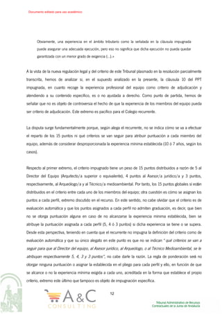 Obviamente, una experiencia en el ámbito tributario como la señalada en la cláusula impugnada
puede asegurar una adecuada ejecución, pero eso no significa que dicha ejecución no pueda quedar
garantizada con un menor grado de exigencia (…).»
A la vista de la nueva regulación legal y del criterio de este Tribunal plasmado en la resolución parcialmente
transcrita, hemos de analizar si, en el supuesto analizado en la presente, la cláusula 10 del PPT
impugnada, en cuanto recoge la experiencia profesional del equipo como criterio de adjudicación y
atendiendo a su contenido específico, es o no ajustada a derecho. Como punto de partida, hemos de
señalar que no es objeto de controversia el hecho de que la experiencia de los miembros del equipo pueda
ser criterio de adjudicación. Este extremo es pacífico para el Colegio recurrente.
La disputa surge fundamentalmente porque, según alega el recurrente, no se indica cómo se va a efectuar
el reparto de los 15 puntos ni qué criterios se van seguir para atribuir puntuación a cada miembro del
equipo, además de considerar desproporcionada la experiencia mínima establecida (10 ó 7 años, según los
casos).
Respecto al primer extremo, el criterio impugnado tiene un peso de 15 puntos distribuidos a razón de 5 al
Director del Equipo (Arquitecto/a superior o equivalente), 4 puntos al Asesor/a jurídico/a y 3 puntos,
respectivamente, al Arqueólogo/a y al Técnico/a medioambiental. Por tanto, los 15 puntos globales sí están
distribuidos en el criterio entre cada uno de los miembros del equipo; otra cuestión es cómo se asignan los
puntos a cada perfil, extremo discutido en el recurso. En este sentido, no cabe olvidar que el criterio es de
evaluación automática y que los puntos asignados a cada perfil no admiten graduación, es decir, que bien
no se otorga puntuación alguna en caso de no alcanzarse la experiencia mínima establecida, bien se
atribuye la puntuación asignada a cada perfil (5, 4 ó 3 puntos) si dicha experiencia se tiene o se supera.
Desde esta perspectiva, teniendo en cuenta que el recurrente no impugna la definición del criterio como de
evaluación automática y que su único alegato en este punto es que no se indican “qué criterios se van a
seguir para que al Director del equipo, al Asesor jurídico, al Arqueólogo, o al Técnico Medioambiental, se le
atribuyan respectivamente 5, 4, 3 y 3 puntos”, no cabe darle la razón. La regla de ponderación será no
otorgar ninguna puntuación o asignar la establecida en el pliego para cada perfil y ello, en función de que
se alcance o no la experiencia mínima exigida a cada uno, acreditada en la forma que establece el propio
criterio, extremo este último que tampoco es objeto de impugnación específica.
12
Documento editado para uso académico
 