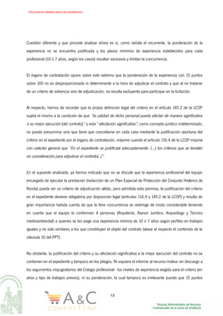 Cuestión diferente y que procede analizar ahora es si, como señala el recurrente, la ponderación de la
experiencia no se encuentra justificada y los plazos mínimos de experiencia establecidos para cada
profesional (10 ó 7 años, según los casos) resultan excesivos y limitan la concurrencia.
El órgano de contratación opone sobre este extremo que la ponderación de la experiencia con 15 puntos
sobre 100 no es desproporcionada ni determinante a la hora de adjudicar el contrato y que al no tratarse
de un criterio de solvencia sino de adjudicación, no resulta excluyente para participar en la licitación.
Al respecto, hemos de recordar que la propia definición legal del criterio en el artículo 145.2 de la LCSP
sujeta el mismo a la condición de que “la calidad de dicho personal pueda afectar de manera significativa
a su mejor ejecución [del contrato]” y esta “afectación significativa”, como concepto jurídico indeterminado,
no puede presumirse sino que tiene que concretarse en cada caso mediante la justificación oportuna del
criterio en el expediente por el órgano de contratación, máxime cuando el artículo 116.4 de la LCSP impone
con carácter general que “En el expediente se justificará adecuadamente: (…) los criterios que se tendrán
en consideración para adjudicar el contrato(..)”.
En el supuesto analizado, ya hemos indicado que no se discute que la experiencia profesional del equipo
encargado de ejecutar la prestación (redacción de un Plan Especial de Protección del Conjunto Histórico de
Ronda) pueda ser un criterio de adjudicación válido, pero admitida esta premisa, la justificación del criterio
en el expediente deviene obligatoria por disposición legal (artículos 116.4 y 145.2 de la LCSP) y resulta de
gran importancia habida cuenta de que la libre concurrencia se restringe de modo considerable teniendo
en cuenta que el equipo lo conforman 4 personas (Arquitecto, Asesor Jurídico, Arqueólogo y Técnico
medioambiental) a quienes se les exige una experiencia mínima de 10 ó 7 años según perfiles en trabajos
iguales y no solo similares a los que constituyen el objeto del contrato (véase al respecto el contenido de la
cláusula 10 del PPT).
No obstante, la justificación del criterio y su afectación significativa a la mejor ejecución del contrato no se
contienen en el expediente y tampoco en los pliegos. Ni siquiera el informe al recurso motiva -en descargo a
los argumentos impugnatorios del Colegio profesional- los niveles de experiencia exigida para el criterio (en
años y tipo de trabajos previos), ni su ponderación, la cual tampoco es irrelevante puesto que 15 puntos
13
Documento editado para uso académico
 