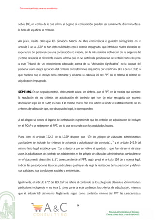 sobre 100, en contra de lo que afirma el órgano de contratación, pueden ser sumamente determinantes a
la hora de adjudicar el contrato.
Así pues, resulta claro que los principios básicos de libre concurrencia e igualdad consagrados en el
artículo 1 de la LCSP se han visto vulnerados con el criterio impugnado, que introduce niveles elevados de
experiencia del personal con una ponderación no irrisoria, sin la más mínima motivación de su exigencia tal
y como denuncia el recurrente cuando afirma que no se justifica la ponderación del criterio; todo ello priva
a este Tribunal de un conocimiento adecuado acerca de la “afectación significativa” de la calidad del
personal a una mejor ejecución del contrato en los términos requeridos por el artículo 145.2 de la LCSP, lo
que conlleva que el motivo deba estimarse y anularse la cláusula 10 del PPT en lo relativo al criterio de
adjudicación impugnado.
SÉPTIMO. En un segundo motivo, el recurrente aduce, en síntesis, que el PPT, en la medida que contiene
la regulación de los criterios de adjudicación del contrato que han de estar recogidos por expresa
disposición legal en el PCAP, es nulo. Y lo mismo ocurre con este último al omitir el establecimiento de los
criterios de valoración que, por disposición legal, le corresponden.
A tal alegato se opone el órgano de contratación esgrimiendo que los criterios de adjudicación se incluyen
en el PCAP y se reiteran en el PPT, por lo que se cumple con los postulados legales.
Pues bien, el artículo 122.2 de la LCSP dispone que “En los pliegos de cláusulas administrativas
particulares se incluirán los criterios de solvencia y adjudicación del contrato(...)” y el artículo 145.5 del
mismo texto legal establece que “Los criterios a que se refiere el apartado 1 que han de servir de base
para la adjudicación del contrato se establecerán en los pliegos de cláusulas administrativas particulares o
en el documento descriptivo (...)”, correspondiendo al PPT, según prevé el artículo 124 de la norma legal,
indicar las prescripciones técnicas particulares que hayan de regir la realización de la prestación y definan
sus calidades, sus condiciones sociales y ambientales.
Igualmente, el artículo 67.2 del RGLCAP se refiere al contenido de los pliegos de cláusulas administrativas
particulares incluyendo en su letra i), como parte de este contenido, los criterios de adjudicación, mientras
que el artículo 68 del mismo Reglamento regula como contenido mínimo del PPT las características
14
Documento editado para uso académico
 