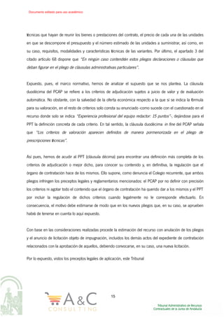 técnicas que hayan de reunir los bienes o prestaciones del contrato, el precio de cada una de las unidades
en que se descompone el presupuesto y el número estimado de las unidades a suministrar, así como, en
su caso, requisitos, modalidades y características técnicas de las variantes. Por último, el apartado 3 del
citado artículo 68 dispone que “En ningún caso contendrán estos pliegos declaraciones o cláusulas que
deban figurar en el pliego de cláusulas administrativas particulares”.
Expuesto, pues, el marco normativo, hemos de analizar el supuesto que se nos plantea. La cláusula
duodécima del PCAP se refiere a los criterios de adjudicación sujetos a juicio de valor y de evaluación
automática. No obstante, con la salvedad de la oferta económica respecto a la que sí se indica la fórmula
para su valoración, en el resto de criterios solo consta su enunciado -como sucede con el cuestionado en el
recurso donde solo se indica “Experiencia profesional del equipo redactor: 15 puntos”-, dejándose para el
PPT la definición concreta de cada criterio. En tal sentido, la cláusula duodécima in fine del PCAP señala
que “Los criterios de valoración aparecen definidos de manera pormenorizada en el pliego de
prescripciones técnicas”.
Así pues, hemos de acudir al PPT (cláusula décima) para encontrar una definición más completa de los
criterios de adjudicación o mejor dicho, para conocer su contenido y, en definitiva, la regulación que el
órgano de contratación hace de los mismos. Ello supone, como denuncia el Colegio recurrente, que ambos
pliegos infringen los preceptos legales y reglamentarios mencionados: el PCAP por no definir con precisión
los criterios ni agotar todo el contenido que el órgano de contratación ha querido dar a los mismos y el PPT
por incluir la regulación de dichos criterios cuando legalmente no le corresponde efectuarlo. En
consecuencia, el motivo debe estimarse de modo que en los nuevos pliegos que, en su caso, se aprueben
habrá de tenerse en cuenta lo aquí expuesto.
Con base en las consideraciones realizadas procede la estimación del recurso con anulación de los pliegos
y el anuncio de licitación objeto de impugnación, incluidos los demás actos del expediente de contratación
relacionados con la aprobación de aquellos, debiendo convocarse, en su caso, una nueva licitación.
Por lo expuesto, vistos los preceptos legales de aplicación, este Tribunal
15
Documento editado para uso académico
 