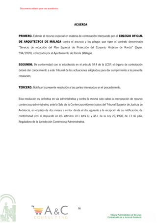 ACUERDA
PRIMERO. Estimar el recurso especial en materia de contratación interpuesto por el COLEGIO OFICIAL
DE ARQUITECTOS DE MÁLAGA contra el anuncio y los pliegos que rigen el contrato denominado
“Servicio de redacción del Plan Especial de Protección del Conjunto Histórico de Ronda” (Expte:
594/2020), convocado por el Ayuntamiento de Ronda (Málaga).
SEGUNDO. De conformidad con lo establecido en el artículo 57.4 de la LCSP, el órgano de contratación
deberá dar conocimiento a este Tribunal de las actuaciones adoptadas para dar cumplimiento a la presente
resolución.
TERCERO. Notificar la presente resolución a las partes interesadas en el procedimiento.
Esta resolución es definitiva en vía administrativa y contra la misma solo cabrá la interposición de recurso
contencioso-administrativo ante la Sala de lo Contencioso-Administrativo del Tribunal Superior de Justicia de
Andalucía, en el plazo de dos meses a contar desde el día siguiente a la recepción de su notificación, de
conformidad con lo dispuesto en los artículos 10.1 letra k) y 46.1 de la Ley 29/1998, de 13 de julio,
Reguladora de la Jurisdicción Contencioso-Administrativa.
16
Documento editado para uso académico
 