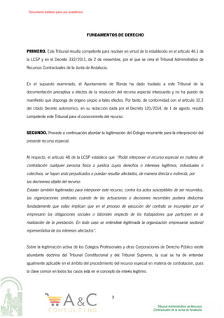 FUNDAMENTOS DE DERECHO
PRIMERO. Este Tribunal resulta competente para resolver en virtud de lo establecido en el artículo 46.1 de
la LCSP y en el Decreto 332/2011, de 2 de noviembre, por el que se crea el Tribunal Administrativo de
Recursos Contractuales de la Junta de Andalucía.
En el supuesto examinado, el Ayuntamiento de Ronda ha dado traslado a este Tribunal de la
documentación preceptiva a efectos de la resolución del recurso especial interpuesto y no ha puesto de
manifiesto que disponga de órgano propio a tales efectos. Por tanto, de conformidad con el artículo 10.3
del citado Decreto autonómico, en su redacción dada por el Decreto 120/2014, de 1 de agosto, resulta
competente este Tribunal para el conocimiento del recurso.
SEGUNDO. Procede a continuación abordar la legitimación del Colegio recurrente para la interposición del
presente recurso especial.
Al respecto, el artículo 48 de la LCSP establece que “Podrá interponer el recurso especial en materia de
contratación cualquier persona física o jurídica cuyos derechos o intereses legítimos, individuales o
colectivos, se hayan visto perjudicados o puedan resultar afectados, de manera directa o indirecta, por
las decisiones objeto del recurso.
Estarán también legitimadas para interponer este recurso, contra los actos susceptibles de ser recurridos,
las organizaciones sindicales cuando de las actuaciones o decisiones recurribles pudiera deducirse
fundadamente que estas implican que en el proceso de ejecución del contrato se incumplan por el
empresario las obligaciones sociales o laborales respecto de los trabajadores que participen en la
realización de la prestación. En todo caso se entenderá legitimada la organización empresarial sectorial
representativa de los intereses afectados”.
Sobre la legitimación activa de los Colegios Profesionales y otras Corporaciones de Derecho Público existe
abundante doctrina del Tribunal Constitucional y del Tribunal Supremo, la cual se ha de entender
igualmente aplicable en el ámbito del procedimiento del recurso especial en materia de contratación, pues
la clave común en todos los casos está en el concepto de interés legítimo.
3
Documento editado para uso académico
 