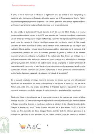 A priori, se ha de indicar que el estudio de la legitimación pasa por analizar el acto impugnado y su
incidencia sobre los intereses profesionales defendidos por este tipo de Corporaciones de Derecho Público,
no pudiendo negárseles legitimación de partida y con carácter general sin antes analizar aquella incidencia
y el modo en que la misma resulta justificada e invocada en el recurso interpuesto.
En este sentido, la Sentencia del Tribunal Supremo de 24 de enero de 2012, dictada en el recurso
contencioso-administrativo número 16 de 2009, viene a señalar que “constituye consolidada jurisprudencia
de esta Sala la que declara que los colegios profesionales, y con ellos, los órganos corporativos de segundo
grado, como los consejos de colegios, constituyen corporaciones de derecho público de base privada
asociativa que tienen reconocida la defensa de los intereses de los profesionales que los integran. Esta
naturaleza bifronte, pública y privada, les confiere funciones públicas relacionadas con la ordenación de la
correspondiente profesión, en unión de funciones generales de gestión y defensa de los intereses
inherentes al ejercicio profesional y al estatuto de los profesionales. Esta función, sin embargo, no es
suficiente para reconocerles legitimación para recurrir contra cualquier acto administrativo o disposición
general que pueda tener efectos en los sectores sobre los que se proyecta el ejercicio profesional de
quienes integran la corporación, ni sobre los derechos e intereses de aquellas personas en beneficio de las
cuales están llamados a ejercitar sus funciones profesionales, si no se aprecia una conexión específica
entre el acto o disposición impugnado y la actuación o el estatuto de la profesión”.
En el supuesto analizado, el colegio recurrente denuncia, en síntesis, que hay una sobrevaloración
injustificada de la experiencia del equipo profesional que ha de ejecutar la prestación y del que ha de
formar parte, entre otros, una persona con el título de Arquitecto Superior o equivalente. A juicio del
recurrente, se vulneran con ello los principios de no discriminación e igualdad y de libre competencia.
Desde esta óptica, si consideramos que la experiencia mínima en las materias que requiere el pliego
restringe el acceso a la licitación de una parte importante del colectivo profesional cuyos intereses defiende
el Colegio recurrente y teniendo en cuenta que, conforme al artículo 3 de los Estatutos Generales de los
Colegios de Arquitectos y de su Consejo Superior, aprobados por el Real Decreto 129/2018, de 16 de
marzo, son fines esenciales de dichos Colegios Oficiales defender tanto los intereses generales de la
profesión en particular en sus relaciones con los poderes públicos, como los derechos e intereses
4
Documento editado para uso académico
 