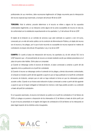 profesionales de sus miembros, debe reconocerse legitimación al Colegio recurrente para la interposición
del recurso especial aquí examinado, al amparo del artículo 48 de la LCSP.
TERCERO. Visto lo anterior, procede determinar si el recurso se refiere a alguno de los supuestos
contemplados legalmente y si se interpone contra alguno de los actos susceptibles de recurso en esta vía,
de conformidad con lo establecido respectivamente en los apartados 1 y 2 del artículo 44 de la LCSP.
El objeto de la licitación es un contrato de servicios cuyo valor estimado es superior a cien mil euros,
convocado por un ente del sector público con la condición de Administración Pública y el objeto del recurso
son el anuncio y los pliegos, por lo que el acto recurrido es susceptible de recurso especial en materia de
contratación al amparo del artículo 44 apartados 1.a) y 2.a) de la LCSP.
CUARTO. En cuanto al plazo de interposición del recurso, los apartados a) y b) del artículo 50.1 de la
LCSP disponen que: «El procedimiento de recurso se iniciará mediante escrito que deberá presentarse en el
plazo de quince días hábiles. Dicho plazo se computará:
a) Cuando se interponga contra el anuncio de licitación, el plazo comenzará a contarse a partir del día
siguiente al de su publicación en el perfil de contratante.
b) Cuando el recurso se interponga contra el contenido de los pliegos y demás documentos contractuales,
el cómputo se iniciará a partir del día siguiente a aquel en que se haya publicado en el perfil de contratante
el anuncio de licitación, siempre que en este se haya indicado la forma en que los interesados pueden
acceder a ellos. Cuando no se hiciera esta indicación el plazo comenzará a contar a partir del día siguiente
a aquel en que se le hayan entregado al interesado los mismos o este haya podido acceder a su contenido
a través del perfil de contratante».
En el supuesto examinado, el anuncio de licitación se publicó en el perfil de contratante el 5 de febrero de
2020 y lo pliegos se pusieron a disposición de los interesados el 12 de febrero a través de dicho perfil, por
lo que el recurso presentado en el registro del órgano de contratación el 26 de febrero se ha interpuesto en
plazo legal respecto de los distintos actos impugnados.
5
Documento editado para uso académico
 
