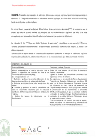 QUINTO. Analizados los requisitos de admisión del recurso, procede examinar la controversia suscitada en
el mismo. El Colegio recurrente insta la nulidad del anuncio y pliegos, así como de la licitación convocada y
funda su pretensión en dos motivos.
En primer lugar, impugna la cláusula 10 del pliego de prescripciones técnicas (PPT) al considerar que la
misma es nula en cuanto vulnera los principios de no discriminación e igualdad de trato y de libre
competencia, por sobrevalorar injustificadamente la experiencia profesional del equipo.
La cláusula 10 del PPT lleva por título “Criterios de valoración” y establece en su apartado 2.C) como
“criterio aplicable mediante fórmulas” el denominado “Experiencia profesional del equipo: 15 puntos” con
el tenor siguiente:
“La valoración del equipo tendrá en consideración la experiencia profesional en trabajos de urbanismo, según los
requisitos del cuadro adjunto, establecidos en función de las responsabilidades que debe asumir cada miembro.
DIRECTOR/A DEL EQUIPO (1)
Responsabilidades Experiencia a valorar: 5 puntos
Máximo responsable de la correcta ejecución y de la
gestión y supervisión del contrato en base a las
condiciones descritas en este pliego.
Sus principales tareas son:
• Controlar y gestionar la correcta elaboración de los
documentos urbanísticos de cada una de las fases.
• Gestionar la coordinación de todas las personas del
equipo
• Controlar y gestionar la correcta presentación de
todos los documentos necesarios para la adecuada
tramitación del Plan Especial de Protección del Conjunto
Histórico.
• Realizar las labores de interlocución con el
Ayuntamiento.
Deberá ser una persona con el título de Arquitecto
Superior o equivalente.
Experto en materia de planeamiento urbanístico con
experiencia mínima de 10 años.
Con experiencia en la redacción de Planes Especiales de
Protección de Conjuntos Históricos en los últimos 10
años y/o de Planes Generales de Ordenación Urbana
con contenido de Plan Especial de Protección de
Conjunto Histórico relativo a municipios y que a la fecha
de presentación de las proposiciones se encuentre
definitivamente aprobada, lo que se acreditará mediante
certificados de cualquier Colegio Oficial de Arquitectos o
certificados de la entidad del Sector Público para la que
se hayan realizado esos trabajos.
En lo que respecta a la persona que dirija el equipo,
deberá procederse a la identificación y acreditación de
títulos y requisitos en el momento de presentación
6
Documento editado para uso académico
 