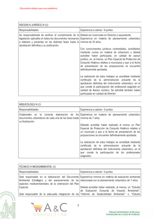 ASESOR/A JURÍDICO/A (1):
Responsabilidades Experiencia a valorar: 4 puntos
Se responsabilizará de verificar el cumplimiento de la
legislación aplicable en todos los documentos necesarios
a elaborar y presentar en las distintas fases hasta la
aprobación definitiva y su publicación.
Deberá ser Licenciado en Derecho o equivalente.
Experiencia en materia de planeamiento urbanístico
mínima de 10 años.
Con conocimientos jurídicos contrastados, acreditados
mediante cursos en materia de urbanismo y deberá
acreditar haber participado, en calidad de asesor
jurídico, en, al menos, un Plan Especial de Protección de
Conjunto Histórico relativo a municipios y que a la fecha
de presentación de las proposiciones se encuentre
definitivamente aprobada.
La realización de estos trabajos se acreditará mediante
certificado de la administración actuante de la
aprobación definitiva del instrumento urbanístico, en el
que conste la participación del profesional asignado en
calidad de Asesor Jurídico. Se admitirá también haber
participado en calidad de Director
ARQUEÓLOGO/A (1)
Responsabilidades Experiencia a valorar: 3 puntos
Colaborarán en la correcta elaboración de los
documentos urbanísticos de cada una de las fases hasta
su finalización.
Experiencia en materia de planeamiento urbanístico
mínima de 7 años.
Deberán acreditar haber realizado al menos un Plan
Especial de Protección de Conjunto Histórico relativo a
un municipio y que a la fecha de presentación de las
proposiciones se encuentre definitivamente aprobada.
La realización de estos trabajos se acreditará mediante
certificado de la administración actuante de la
aprobación definitiva del instrumento urbanístico, en el
que conste la participación de los profesionales
asignados.
TÉCNICO/A MEDIOAMBIENTAL (1)
Responsabilidades Experiencia a valorar: 3 puntos
Será responsable en la elaboración del Documento
Ambiental Estratégico y del asesoramiento de los
aspectos medioambientales de la ordenación del Plan
Especial.
Será responsable de la adecuada integración de los
Experiencia mínima en materia de evaluación ambiental
relacionada con el planeamiento urbanístico de 7 años.
Deberá acreditar haber realizado, al menos, un “Estudio
de Evaluación Conjunta de Impacto Ambiental”,
“Informe de Sostenibilidad Ambiental” o “Estudio
7
Documento editado para uso académico
 