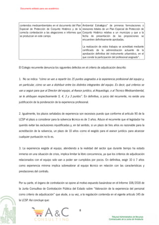 contenidos medioambientales en el documento del Plan
Especial de Protección de Conjunto Histórico y de la
correcta contestación a las alegaciones e informes que
se produzcan en este campo.
Ambiental Estratégico” de primeras formulaciones o
revisiones totales de un Plan Especial de Protección de
Conjunto Histórico relativa a un municipio y que a la
fecha de presentación de las proposiciones se
encuentren definitivamente aprobadas.
La realización de estos trabajos se acreditará mediante
certificado de la administración actuante de la
aprobación definitiva del instrumento urbanístico, en el
que conste la participación del profesional asignado”.
El Colegio recurrente denuncia los siguientes defectos en el criterio de adjudicación descrito:
1. No se indica “cómo se van a repartir los 15 puntos asignados a la experiencia profesional del equipo y,
en particular, cómo se van a distribuir entre los distintos integrantes del equipo. Es decir, qué criterios se
van a seguir para que al Director del equipo, al Asesor jurídico, al Arqueólogo, o al Técnico Medioambiental,
se le atribuyan respectivamente 5, 4, 3 y 3 puntos”. En definitiva, a juicio del recurrente, no existe una
justificación de la ponderación de la experiencia profesional.
2. Igualmente, los plazos señalados de experiencia son excesivos puesto que conforme al artículo 90 de la
LCSP el plazo a considerar para la solvencia técnica es de 3 años. Aduce el recurrente que el legislador ha
querido evitar las exclusiones injustificadas y, en tal sentido, si un plazo de tres años es razonable para la
acreditación de la solvencia, un plazo de 10 años -como el exigido para el asesor jurídico- para alcanzar
cualquier puntuación no lo es.
3. La experiencia exigida al equipo, atendiendo a la realidad del sector que durante tiempo ha estado
inmerso en una situación de crisis, implica limitar la libre concurrencia, ya que los criterios de adjudicación
relacionados con el equipo solo van a poder ser cumplidos por pocos. En definitiva, exigir 10 ó 7 años
como experiencia mínima implica sobrevalorar al equipo técnico en relación con las características y
prestaciones del contrato.
Por su parte, el órgano de contratación se opone al motivo expuesto basándose en el Informe 108/2018 de
la Junta Consultiva de Contratación Pública del Estado sobre “Valoración de la experiencia del personal
como criterio de adjudicación” que alude, a su vez, a la regulación contenida en el vigente artículo 145 de
la LCSP. Así concluye que:
8
Documento editado para uso académico
 
